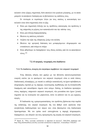 πελατών είναι εξόχως σημαντική, διότι αποτελεί ένα εργαλείο μέτρησης, με το οποίο 
μπορούν να ασκήσουν διοίκηση και να βελτιώσουν τις επιδόσεις τους. 
Εν συντομία οι κυριότεροι λόγοι για τους οποίους η ικανοποίηση των 
πελατών είναι τόσο σημαντική είναι οι εξής: 
 Είναι μια σημαντική ένδειξη για τις προθέσεις επαναγοράς του προϊόντος ή 
της υπηρεσίας εκ μέρους των καταναλωτών και την «πίστη» τους 
 Είναι μία ένδειξη διαφοροποίησης 
 Μειώνει τις απώλειες πελατών 
 Αυξάνει την αξία της «διάρκειας ζωής» του πελάτη 
 Μειώνει την αρνητική διάσταση των μεταφερόμενων πληροφοριών και 
92 
εντυπώσεων, από στόμα σε στόμα 
 Είναι φθηνότερο να διατηρήσουν τους ίδιους πελάτες από ότι να αποκτήσουν 
νέους.186 
7.2. Ο ιατρικός τουρισμός στο διαδίκτυο 
7.2.1 Το διαδίκτυο, πλοηγός στο παγκόσμιο περιβάλλον του ιατρικού τουρισμού 
Ένας βασικός οδηγός που χαρίζει με την βέλτιστη αποτελεσματικότητα 
ευκρινή εικόνα για το φαινόμενο του ιατρικού τουρισμού είναι οι κατά τόπους 
διαδικτυακές πλατφόρμες, με σκοπό οι επίδοξοι καταναλωτές να έχουν πρόσβαση σε 
πληροφορίες σχετικά με τις παροχές υγειονομικής περίθαλψης και τη συνακόλουθη 
διαφήμιση από οποιοδήποτε σημείο στον κόσμο. Επίσης, το διαδίκτυο προσφέρει 
στους παρόχους υπηρεσιών ιατρικού τουρισμού, νέα μονοπάτια που έχουν ζωτική 
σημασία για τη λειτουργία του μάρκετινγκ, ώστε να φτάνουν και σε μη εγχώριες 
αγορές. 
Η διαδικασία της εμπορευματοποίησης του προϊόντος βρίσκεται στην καρδιά 
της ανάπτυξης του ιατρικό τουρισμού. Ως ένα βαθμό αυτό οφείλεται στην 
ανεξάντλητη διαθεσιμότητα των πόρων που είναι βασισμένοι στη διαδικτυακή 
δραστηριότητα. Με τον τρόπο αυτό επιτυγχάνεται η παροχή πληροφοριών, 
διαφημίσεων, και οδηγιών για τους προορισμούς της αγοράς του ιατρικού τουρισμού, 
186 Beard, R., “Why customer satisfaction is important (6 reasons)” , 20.01.2014, Διαθέσιμο από 
http://blog.clientheartbeat.com/why-customer-satisfaction-is-important/, Ανακλήθηκε 17.06.2014 
 