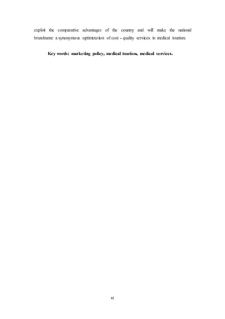 exploit the comparative advantages of the country and will make the national 
brandname a synonymous optimization of cost - quality services in medical tourism. 
Key words: marketing policy, medical tourism, medical services. 
xi 
 