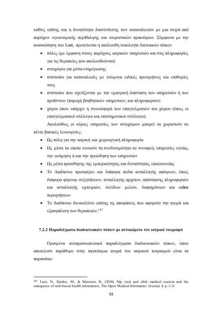 καθώς επίσης και η δυνατότητα διασύνδεσης των καταναλωτών με μια σειρά από 
παρόχων υγειονομικής περίθαλψης και τουριστικών πρακτόρων. Σύμφωνα με την 
ανασκόπηση του Lunt, προτείνεται η ακόλουθη τυπολογία δικτυακών τόπων: 
 πύλες (με έμφαση στους παρόχους ιατρικών υπηρεσιών και στις πληροφορίες 
για τις θεραπείες που ακολουθούνται) 
 ιστοχώροι για μέσα ενημέρωσης 
 ιστότοποι για καταναλωτές με γνώμονα ειδικές προτιμήσεις και επιθυμίες 
93 
τους 
 ιστότοποι που σχετίζονται με την εμπορική διάσταση των υπηρεσιών ή των 
προϊόντων (παροχή βοηθητικών υπηρεσιών, και πληροφοριών) 
 χώροι όπου υπάρχει η συνεισφορά των επαγγελματιών του χώρου (όπως οι 
επαγγελματικοί σύλλογοι και επιστημονικοί σύλλογοι). 
Ακολούθως οι κύριες υπηρεσίες των ιστοχώρων μπορεί να χωριστούν σε 
πέντε βασικές λειτουργίες: 
 Ως πύλη για την ιατρική και χειρουργική πληροφορία 
 Ως μέσα τα οποία ευνοούν τη συνδεσιμότητα σε συναφείς υπηρεσίες υγείας, 
την εκτίμηση ή και την προώθηση των υπηρεσιών 
 Ως μέσα προώθησης της εμπορικότητας και δυνατότητας επικοινωνίας 
 Το Διαδίκτυο προσφέρει και διάφορα πεδία ανταλλαγής απόψεων, όπως 
διάφορα φόρουμ συζητήσεων, ανταλλαγής αρχείων, απόσπασης πληροφοριών 
και ανταλλαγής εμπειριών, σελίδων μελών, διαφημίσεων και online 
περιηγήσεων 
 Το Διαδίκτυο διευκολύνει επίσης τις αποφάσεις που αφορούν την αγορά και 
εξασφάλιση των θεραπειών.187 
7.2.2 Παραδείγματα διαδικτυακών τόπων με αντικείμενο τον ιατρικό τουρισμό 
Ορισμένα αντιπροσωπευτικά παραδείγματα διαδικτυακών τόπων, όπου 
αποτελούν παράθυρο στην παγκόσμια αγορά του ιατρικού τουρισμού είναι τα 
παρακάτω: 
187 Lunt, N., Hardey, M., & Mannion, R., (2010), Nip, tuck and click: medical tourism and the 
emergence of web-based health information, The Open Medical Informatics Journal, 4, p. 1-11 
 