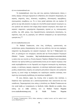 94 
α) www.treatmentabroad.com 
Το treatmentabroad, είναι ένας από τους πρώτους διαδικτυακούς τόπους ο 
οποίος παρέχει ενδελεχή ενημέρωση σε ανθρώπους που αναζητούν πληροφορίες για 
ιατρικές υπηρεσίες όπως, πλαστικές επεμβάσεις, οδοντιατρικές παρεμβάσεις, 
εξωσωματικές επεμβάσεις κ.α. Το εν λόγω portal υφίσταται εδώ και περίπου 10 
χρόνια και έχει ήδη παγιώσει τη φήμη του στη διεθνή αγορά ιατρικού τουρισμού, ως 
ένα εργαλείο που αποτελεί έναν πλήρη οδηγό ιατρικού τουρισμού, όπου πέραν των 
ιατρικών υπηρεσιών, εμπεριέχονται πληροφορίες σχετικά με τις νοσοκομειακές 
μονάδες της κάθε χώρας, τους δημοφιλέστερους προορισμούς παγκοσμίως, τις 
ισχύουσες τιμές και τις μαρτυρίες των ασθενών αναφορικά με την προγενέστερη 
εμπειρία τους.188 
β) www.medicaltourism.com 
Το Medical Tourism.com, είναι ένας ελεύθερος, εμπιστευτικός και 
ανεξάντλητος χώρος πληροφόρησης τόσο για τους ασθενείς, όσο και τους παρόχους 
υπηρεσιών της βιομηχανίας του ιατρικού τουρισμού. Από την 1η Φεβρουαρίου του 
2011, το μάνατζμεντ του ιστοχώρου, ασκείται από την Ένωση Ιατρικού Τουρισμού 
(Medical Tourism Association, http://medicaltourismassociation.com/en/index.html), 
η οποία είναι και γνωστή ως Ένωση Ιατρικών Ταξιδιών (Medical Travel Association). 
Αποτελεί την πρώτη διεθνή μη κερδοσκοπική ένωση για τον ιατρικό τουρισμό, στην 
οποία περιλαμβάνονται τα πιο δημοφιλή και σύγχρονα νοσοκομεία της παγκόσμιας 
αγοράς, οι καλύτερες παροχές υπηρεσιών, τα καλύτερα ταξιδιωτικά γραφεία, οι πιο 
μεγάλες ασφαλιστικές εταιρείες και ορισμένα μέλη άλλων εταιρειών, που εργάζονται 
έχοντας ως κοινό στόχο τη διατήρηση του υψηλότερου επιπέδου ποιότητας στον 
τομέα της υγειονομικής περίθαλψης στο παγκόσμιο περιβάλλον. 
Οι τρεις βασικές αρχές της ένωσης είναι η έμφαση στην ποιότητα, η 
διαφάνεια στην τιμολόγηση και η αποτελεσματικότητα στην επικοινωνία και στην 
εκπαίδευση. Χαρακτηριστική είναι επίσης η διείσδυση του Medical Tourism.com και 
στα social media με λογαριασμούς σε facebook, twitter, linkedin και youtube, όπως 
επίσης και οι online εκδόσεις των: α) Medical Tourism Magazine 
(www.medicaltourismmag.com), β) Health Tourism Magazine 
188 Intuition Communication, (2013), Online marketing to medical tourists and the medical travel 
sector, Media Pack, p. 4 
 