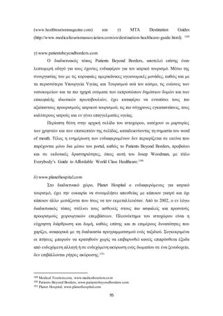 (www.healthtourismmagazine.com) και γ) MTA Destination Guides 
(http://www.medicaltourismassociation.com/en/destination-healthcare-guide.html). 189 
95 
γ) www.patientsbeyondborders.com 
Ο διαδικτυακός τόπος Patients Beyond Borders, αποτελεί επίσης έναν 
λεπτομερή οδηγό για τους έχοντες ενδιαφέρον για τον ιατρικό τουρισμό. Μέσω της 
συνεργασίας του με τις κορυφαίες αμερικάνικες υγειονομικές μονάδες, καθώς και με 
τα περισσότερα Υπουργεία Υγείας και Τουρισμού ανά τον κόσμο, τις ενώσεις των 
νοσοκομείων και τα πιο ηχηρά ονόματα των εκπροσώπων δημόσιων δομών και των 
επικεφαλής ιδιωτικών πρωτοβουλιών, έχει καταφέρει να εντοπίσει τους πιο 
αξιόπιστους προορισμούς ιατρικού τουρισμού, τις πιο σύγχρονες εγκαταστάσεις, τους 
καλύτερους ιατρούς και εν γένει επαγγελματίες υγείας. 
Περίοπτη θέση στην αρχική σελίδα του ιστοχώρου, κατέχουν οι μαρτυρίες 
των χρηστών και των επισκεπτών της σελίδας, καταδεικνύοντας τη σημασία του word 
of mouth. Τέλος η ενημέρωση των ενδιαφερομένων δεν περιορίζεται σε εκείνα που 
παρέχονται μόνο δια μέσω του portal, καθώς το Patients Beyond Borders, προβαίνει 
και σε εκδοτικές δραστηριότητες, όπως αυτή του Josep Woodman, με τίτλο 
Everybody’s Guide to Affordable World Class Healthcare.190 
δ) www.planethospital.com 
Στο διαδικτυακό χώρο, Planet Hospital ο ενδιαφερόμενος για ιατρικό 
τουρισμό, έχει την ευκαιρία να συνομιλήσει απευθείας με κάποιον γιατρό και όχι 
κάποιον άλλο μεσάζοντα που ίσως να τον εκμεταλλευόταν. Από το 2002, ο εν λόγω 
διαδικτυακός τόπος στέλνει τους ασθενείς στους πιο ασφαλείς και προσιτούς 
προορισμούς χειρουργικών επεμβάσεων. Πλεονέκτημα του ιστοχώρου είναι η 
εύχρηστη διάρθρωση και δομή, καθώς επίσης και πι επιμέρους δυνατότητες που 
χαρίζει, αναφορικά με τη διαδικασία προγραμματισμού ενός ταξιδιού. Συγκεκριμένα 
οι πτήσεις μπορούν να κρατηθούν χωρίς να επιβαρυνθεί κανείς επιπρόσθετα έξοδα 
από ενδεχόμενη αλλαγή ή σε ενδεχόμενη ακύρωση ενός δωματίου σε ένα ξενοδοχείο, 
δεν επιβάλλονται ρήτρες ακύρωσης.191 
189 Medical Tourism.com, www.medicaltourism.com 
190 Patients Beyond Borders, www.patientsbeyondborders.com 
191 Planet Hospital, www.planethospital.com 
 