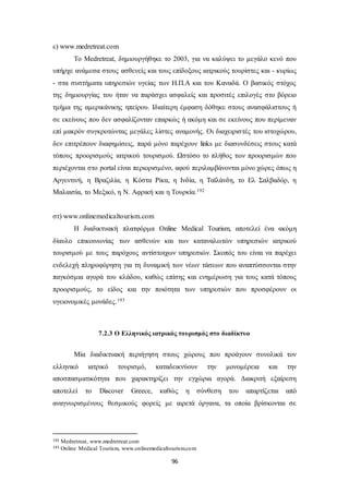 96 
ε) www.medretreat.com 
Το Medretreat, δημιουργήθηκε το 2003, για να καλύψει το μεγάλο κενό που 
υπήρχε ανάμεσα στους ασθενείς και τους επίδοξους ιατρικούς τουρίστες και - κυρίως 
- στα συστήματα υπηρεσιών υγείας των Η.Π.Α και του Καναδά. Ο βασικός στόχος 
της δημιουργίας του ήταν να παράσχει ασφαλείς και προσιτές επιλογές στο βόρειο 
τμήμα της αμερικάνικης ηπείρου. Ιδιαίτερη έμφαση δόθηκε στους ανασφάλιστους ή 
σε εκείνους που δεν ασφαλίζονταν επαρκώς ή ακόμη και σε εκείνους που περίμεναν 
επί μακρόν συγκροτώντας μεγάλες λίστες αναμονής. Οι διαχειρισ τές του ιστοχώρου, 
δεν επιτρέπουν διαφημίσεις, παρά μόνο παρέχουν links με διασυνδέσεις στους κατά 
τόπους προορισμούς ιατρικού τουρισμού. Ωστόσο το πλήθος των προορισμών που 
περιέχονται στο portal είναι περιορισμένο, αφού περιλαμβάνονται μόνο χώρες όπως η 
Αργεντινή, η Βραζιλία, η Κόστα Ρίκα, η Ινδία, η Ταϊλάνδη, το Ελ Σαλβαδόρ, η 
Μαλαισία, το Μεξικό, η Ν. Αφρική και η Τουρκία.192 
στ) www.onlinemedicaltourism.com 
Η διαδικτυακή πλατφόρμα Online Medical Tourism, αποτελεί ένα ακόμη 
δίαυλο επικοινωνίας των ασθενών και των καταναλωτών υπηρεσιών ιατρικού 
τουρισμού με τους παρόχους αντίστοιχων υπηρεσιών. Σκοπός του είναι να παρέχει 
ενδελεχή πληροφόρηση για τη δυναμική των νέων τάσεων που αναπτύσσονται στην 
παγκόσμια αγορά του κλάδου, καθώς επίσης και ενημέρωση για τους κατά τόπους 
προορισμούς, το είδος και την ποιότητα των υπηρεσιών που προσφέρουν οι 
υγειονομικές μονάδες.193 
7.2.3 Ο Ελληνικός ιατρικός τουρισμός στο διαδίκτυο 
Μία διαδικτυακή περιήγηση στους χώρους που προάγουν συνολικά τον 
ελληνικό ιατρικό τουρισμό, καταδεικνύουν την μονομέρεια και την 
αποσπασματικότητα που χαρακτηρίζει την εγχώρια αγορά. Διακριτή εξαίρεση 
αποτελεί το Discover Greece, καθώς η σύνθεση του απαρτίζεται από 
αναγνωρισμένους θεσμικούς φορείς με αιρετά όργανα, τα οποία βρίσκονται σε 
192 Medretreat, www.medretreat.com 
193 Online Medical Tourism, www.onlinemedicaltourism.com 
 