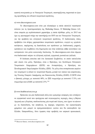 αγαστή συνεργασία με το Υπουργείο Τουρισμού, υποστηρίζοντας σημαντικά το έργο 
της προώθησης του εθνικού τουριστικού προϊόντος. 
97 
α) www.discovergreece.com 
Το discovergreece.com είναι μια πλατφόρμα η οποία αποτελεί στρατηγικό 
πυλώνα για τη δραστηριοποίηση της Marketing Greece. Η Marketing Greece Α.Ε. 
είναι εταιρεία μη κερδοσκοπικού χαρακτήρα, η οποία ιδρύθηκε μόλις το 2013 και 
έχει ως πρωταρχικό στόχο την υποστήριξη του ΕΟΤ και του Υπουργείου Τουρισμού, 
για την προβολή του ελληνικού τουριστικού προϊόντος. O διαδικτυακός τόπος 
προβάλλει ένα πλήρες χαρτοφυλάκιο τουριστικών προϊόντων, ενεργεί ως εργαλείο 
πωλήσεων, παρέχοντας τη διασύνδεση των προϊόντων με διαδικτυακές μηχανές 
κρατήσεων και συμβάλλει στη δημιουργία και στην ανάπτυξη online κοινοτήτων και 
εκστρατειών στα μέσα κοινωνικής δικτύωσης. Το discovergreece.com είναι σήμερα 
στο διαδικτυακό «αέρα» σε ελληνικά, αγγλικά, γερμανικά, ρωσικά και γαλλικά. 
Η διοίκηση ασκείται από ένα Διοικητικό Συμβούλιο, το οποίο αποτελείται 
από είκοσι ένα μέλη. Πρόεδρος είναι ο Πρόεδρος του Συνδέσμου Ελληνικών 
Τουριστικών Επιχειρήσεων (ΣΕΤΕ) και Αντιπρόεδρος, ο Πρόεδρος του 
Ξενοδοχειακού Επιμελητηρίου Ελλάδος (ΞΕΕ). Τα μέλη είναι αντιπρόσωποι φορέων 
του τουρισμού ή ειδικοί σε τουριστικά θέματα, μεταξύ των οποίων και εκπρόσωπος 
της Ένωσης Εταιριών Διαφήμισης και Επικοινωνίας Ελλάδος (ΕΔΕΕ). Ο ΣΕΤΕ είναι 
ο βασικός μέτοχος με ποσοστό 80%, το ΞΕΕ συμμετέχει με ποσοστό 17.5%, ενώ 
συμμετέχει και η ΕΔΕΕ με ποσοστό 2.5%.194 
β) www.healthtourism.com.gr 
Πρόκειται για μία διαδικτυακή πύλη που εμπεριέχει αναφορές που εστιάζουν 
σε αγοραστικό κοινό που προέρχεται από συγκεκριμένες περιοχές, όπως η Βόρεια 
Αμερική και η Ευρώπη, υποδεικνύοντας μία σειρά από λόγους, που έχουν να κάνουν 
με τη διασκέδαση, την ασφάλεια, τις παροχές υπηρεσιών, την εξοικονόμηση 
χρημάτων που μπορεί να πραγματοποιήσουν εκείνοι που θα επισκεφθούν την 
Ελλάδα. Επιπροσθέτως, δίνει έμφαση στην προβολή του ιατρικού προσωπικού, 
194 Discover Greece, www.discovergreece.com 
 