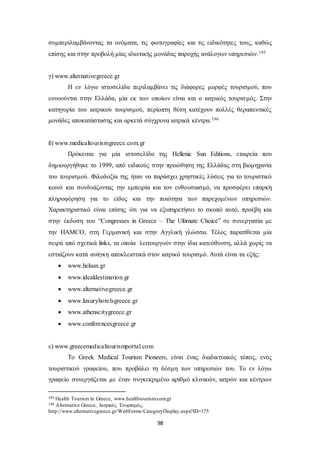 συμπεριλαμβάνοντας τα ονόματα, τις φωτογραφίες και τις ειδικότητες τους, καθώς 
επίσης και στην προβολή μίας ιδιωτικής μονάδας παροχής ανάλογων υπηρεσιών.195 
98 
γ) www.alternativegreece.gr 
Η εν λόγω ιστοσελίδα περιλαμβάνει τις διάφορες μορφές τουρισμού, που 
ευνοούνται στην Ελλάδα, μία εκ των οποίων είναι και ο ιατρικός τουρισ μός. Στην 
κατηγορία του ιατρικού τουρισμού, περίοπτη θέση κατέχουν πολλές θεραπευτικές 
μονάδες αποκατάστασης και αρκετά σύγχρονα ιατρικά κέντρα.196 
δ) www.medicaltourismgreece.com.gr 
Πρόκειται για μία ιστοσελίδα της Hellenic Sun Editions, εταιρεία που 
δημιουργήθηκε το 1999, από ειδικούς στην προώθηση της Ελλάδας στη βιομηχανία 
του τουρισμού. Φιλοδοξία της ήταν να παράσχει χρηστικές λύσεις για το τουριστικό 
κοινό και συνδυάζοντας την εμπειρία και τον ενθουσιασμό, να προσφέρει επαρκή 
πληροφόρηση για το είδος και την ποιότητα των παρεχομένων υπηρεσιών. 
Χαρακτηριστικό είναι επίσης ότι για να εξυπηρετήσει το σκοπό αυτό, προέβη και 
στην έκδοση του “Congresses in Greece – The Ultimate Choice” σε συνεργασία με 
την HAMCO, στη Γερμανική και στην Αγγλική γλώσσα. Τέλος παρατίθεται μία 
σειρά από σχετικά links, τα οποία λειτουργούν στην ίδια κατεύθυνση, αλλά χωρίς να 
εστιάζουν κατά ανάγκη αποκλειστικά στον ιατρικό τουρισμό. Αυτά είναι τα εξής: 
 www.helsun.gr 
 www.idealdestination.gr 
 www.alternativegreece.gr 
 www.luxuryhotelsgreece.gr 
 www.athenscitygreece.gr 
 www.conferencesgreece.gr 
ε) www.greecemedicaltourismportal.com 
Το Greek Medical Tourism Pioneers, είναι ένας διαδικτυακός τόπος, ενός 
τουριστικού γραφείου, που προβάλει τη δέσμη των υπηρεσιών του. Το εν λόγω 
γραφείο συνεργάζεται με έναν συγκεκριμένο αριθμό κλινικών, ιατρών και κέντρων 
195 Health Tourism in Greece, www.healthtourism.com.gr 
196 Alternative Greece, Ιατρικός Τουρισμός, 
http://www.alternativegreece.gr/WebForms/CategoryDisplay.aspx?ID=175 
 