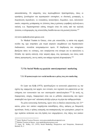 αποκατάστασης. Οι υπηρεσίες τους περιλαμβάνουν δραστηριότητες, όπως οι 
κρατήσεις ξενοδοχείων και αεροπορικών εισιτηρίων, οι ιδιωτικές μεταφορές, η 
διοργάνωση περιοδειών, οι ενοικιάσεις αυτοκινήτων, δωματίων, γιωτ, πολυτελών 
οικιών, υπηρεσίες μετάφρασης σε γλώσσες όπως η ρώσικη, η αραβική, αγγλική και η 
ιταλική, κ.α. Χαρακτηριστικό επίσης στοιχείο είναι ότι εκτός από την αγγλική 
γλώσσα, οι πληροφορίες της ιστοσελίδας διατίθενται και στη ρωσική γλώσσα.197 
99 
στ) www.medicaltourism-greece.com 
Το Medical Tourism in Greece, είναι μία ιστοσελίδα, η οποία στη αρχική 
σελίδα της έχει αναρτήσει μία σειρά ιατρικών επεμβάσεων και θεραπευτικών 
διαδικασιών, συνοδεία αναγραφόμενων τιμών. Η διάρθρωση του ιστοχώρου 
βασίζεται πάνω σε ενότητες, που αναφέρονται στα κίνητρα για να αποτελέσει η 
Ελλάδα την πρώτη επιλογή, στην ιατρική φήμη, στις προσφορές και στους κατά 
τόπους προορισμούς, για τις οποίες και υπάρχει σχετική πληροφόρηση.198 
7.3 Tα Social Media ως εργαλείο αποτελεσματικού marketing 
7.3.1 Η φυσιογνωμία των s ocial me dia και ο ρόλος τους στο marke ting 
Οι Lazer και Kelly (1973), προσδιορίζουν το κοινωνικό μάρκετινγκ ως την 
σχέση της εφαρμογής των αρχών, των εννοιών, των τεχνικών του μάρκετινγκ με την 
ενίσχυση των κοινωνικών και των οικονομικών αποτελεσμάτων.199 Σε αυτές τις 
διαφορετικές εποχές, διαφορετικοί είναι και οι μέθοδοι επικοινωνίας που έχουν 
αναπτυχθεί και έχουν κατ’ επέκταση αλλάξει μέρα με τη μέρα την καθημερινότητα. 
Τα μέσα κοινωνικής δικτύωσης, έχουν γίνει οι δίαυλοι επικοινωνίας του 21ου 
αιώνα, μέσω των οποίων εκφράζονται πεποιθήσεις, ιδέες, απόψεις με θαυμαστή 
αμεσότητα. Αυτός ο τρόπος εκπομπής και αναπαραγωγής των μηνυμάτων, μπορεί να 
έχει τεράστιο αντίκτυπο και στη δράση των επιχειρήσεων, στις τάξεις των οποίων 
197 Greek Medical Tourism Pioneers, www.greecemedicaltourismportal.com 
198 Medical Tourism in Greece, www.medicaltourism-greece.com 
199 Lazer, W., Kelley, E.J., (1973), Social Marketing: Perspectives and Viewpoints, Homewood: 
Richard, D., I. 
 