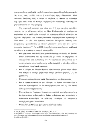 χρησιμοποιούν τα social media για έξι ή περισσότερες ώρες εβδομαδιαίως και σχεδόν 
ένας στους τρεις επενδύει έντεκα ή περισσότερες ώρες εβδομαδιαίως. Μέσα 
κοινωνικής δικτύωσης όπως το Twitter, το Facebook, το Linkedin και τα διάφορα 
blogs ήταν κατά σειρά, τα τέσσερα κορυφαία μέσα κοινωνικής δικτύωσης που 
χρησιμοποιούνται από τους εμπόρους. 
Ένα σημαντικό ποσοστό, της τάξης του 81% των marketers σχεδιάζουν 
ενέργειες για την αύξηση της χρήσης των blogs. Η πλειοψηφία των εμπόρων που 
ασχολούνται με τα social media, με σκοπό την υλοποίηση πολιτικής μάρκετινγκ για 
τις μικρές επιχειρήσεις είναι ελαφρώς πιο πιθανό να χρησιμοποιούν περισσότερο τα 
social media. Το 76% των εμπόρων δαπανούν τουλάχιστον τέσσερις ώρες 
εβδομαδιαίως προσπαθώντας να κάνουν μάρκετινγκ μέσα από τους χώρους 
κοινωνικής δικτύωσης.202 Για το 2014, οι προβλέψεις για τη χρήση των social media 
στο μάρκετινγκ εστιάζουν τη προσοχή τους στα εξής: 
 Ότι η επένδυση στον τομέα των χώρων κοινωνικής δικτύωσης, θα αποτελεί 
πλέον αναγκαιότητα και όχι πολυτέλεια, με σκοπό οι επιχειρήσεις να 
στελεχώνονται από ανθρώπους που θα ασχολούνται αποκλειστικά με τη 
στρατηγική των μέσων αυτών (social media strategists), οι μάνατζερς πλήρους 
απασχόλησης (social media managers) 
 Ότι το Google+, θα αποτελεί κρίσιμο παράγοντα των χώρων αυτών, καθώς 
ήδη κατέχει το δεύτερο μεγαλύτερο αριθμό μηνιαίων χρηστών, (343 εκ. 
χρήστες203) 
 Ότι τα εικονοκεντρικά social media θα σημειώσουν μεγάλες επιτυχίες 
 Ότι το αγοραστικό κοινό, θα γίνει μάρτυρας της ανόδου των macrovideo, τα 
οποία θα εμπεριέχονται και θα αναπαράγονται μέσα από τις κατά τόπους 
σελίδες κοινωνικής δικτύωσης 
 Ότι η χρήση του Foursquare, θα μειώνεται σταδιακά, αφού χώροι κοινωνικής 
δικτύωσης, όπως το Facebook, το Twitter, το Instagram, κ.α., προσφέρουν τη 
δυνατότητα κοινοποίησης και αντίστοιχα εντοπισμού της γεωγραφικής 
περιοχής που βρίσκεται οτιδήποτε 
 Ότι το 2014, το MySpace, ξανά μπαίνει σε τροχιά ανόδου 
202 Neti, S., (2011), Social Media and its role in marketing, Vol. 1, p. 7 
203 Vaughman, S., “Google+ moves up to second place in social networks”, 26.01.2013, Διατίθεται από 
http://www.zdnet.com/google-moves-up-to-second-place-in-social-networks-7000010372/, 
Ανακλήθηκε 20.06.2014 
101 
 