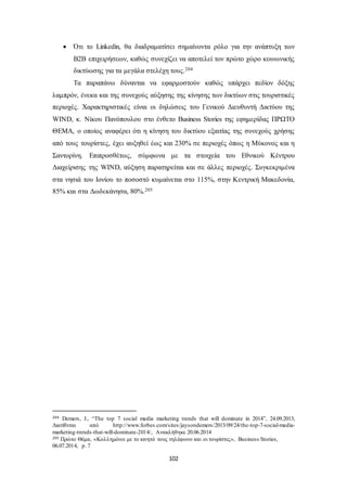  Ότι το Linkedin, θα διαδραματίσει σημαίνοντα ρόλο για την ανάπτυξη των 
B2B επιχειρήσεων, καθώς συνεχίζει να αποτελεί τον πρώτο χώρο κοινωνικής 
δικτύωσης για τα μεγάλα στελέχη τους.204 
Τα παραπάνω δύνανται να εφαρμοστούν καθώς υπάρχει πεδίον δόξης 
λαμπρόν, ένεκα και της συνεχούς αύξησης της κίνησης των δικτύων στις τουριστικές 
περιοχές. Χαρακτηριστικές είναι οι δηλώσεις του Γενικού Διευθυντή Δικτύου της 
WIND, κ. Νίκου Πανόπουλου στο ένθετο Business Stories της εφημερίδας ΠΡΩΤΟ 
ΘΕΜΑ, ο οποίος αναφέρει ότι η κίνηση του δικτύου εξαιτίας της συνεχούς χρήσης 
από τους τουρίστες, έχει αυξηθεί έως και 230% σε περιοχές όπως η Μύκονος και η 
Σαντορίνη. Επιπροσθέτως, σύμφωνα με τα στοιχεία του Εθνικού Κέντρου 
Διαχείρισης της WIND, αύξηση παρατηρείται και σε άλλες περιοχές. Συγκεκριμένα 
στα νησιά του Ιονίου το ποσοστό κυμαίνεται στο 115%, στην Κεντρική Μακεδονία, 
85% και στα Δωδεκάνησα, 80%.205 
204 Demers, J., “The top 7 social media marketing trends that will dominate in 2014”, 24.09.2013, 
Διατίθεται από http://www.forbes.com/sites/jaysondemers/2013/09/24/the-top-7-social-media-marketing- 
trends-that-will-dominate-2014/, Ανακλήθηκε 20.06.2014 
205 Πρώτο Θέμα, «Κολλημένοι με το κινητό τους τηλέφωνο και οι τουρίστες», Business Stories, 
06.07.2014, p. 7 
102 
 