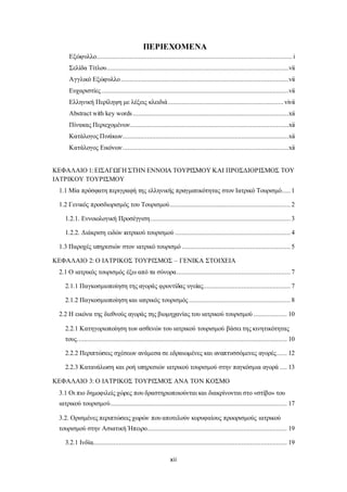 ΠΕΡΙΕΧΟΜΕΝΑ 
Εξώφυλλο................................................................................................................ i 
Σελίδα Τίτλου ........................................................................................................vii 
Αγγλικό Εξώφυλλο ................................................................................................vii 
Ευχαριστίες ...........................................................................................................vii 
Ελληνική Περίληψη με λέξεις κλειδιά .................................................................. vivii 
Abstract with key words .........................................................................................xii 
Πίνακας Περιεχομένων...........................................................................................xii 
Κατάλογος Πινάκων...............................................................................................xii 
Κατάλογος Εικόνων ...............................................................................................xii 
ΚΕΦΑΛΑΙΟ 1: ΕΙΣΑΓΩΓΗ ΣΤΗΝ ΕΝΝΟΙΑ ΤΟΥΡΙΣΜΟΥ ΚΑΙ ΠΡΟΣΔΙΟΡΙΣΜΟΣ ΤΟΥ 
ΙΑΤΡΙΚΟΥ ΤΟΥΡΙΣΜΟΥ 
1.1 Μία πρόσφατη περιγραφή της ελληνικής πραγματικότητας στον Ιατρικό Τουρισμό..... 1 
1.2 Γενικός προσδιορισμός του Τουρισμού..................................................................... 2 
1.2.1. Εννοιολογική Προσέγγιση ................................................................................ 3 
1.2.2. Διάκριση ειδών ιατρικού τουρισμού .................................................................. 4 
1.3 Παροχές υπηρεσιών στον ιατρικό τουρισμό .............................................................. 5 
ΚΕΦΑΛΑΙΟ 2: Ο ΙΑΤΡΙΚΟΣ ΤΟΥΡΙΣΜΟΣ – ΓΕΝΙΚΑ ΣΤΟΙΧΕΙΑ 
2.1 Ο ιατρικός τουρισμός έξω από τα σύνορα ................................................................. 7 
2.1.1 Παγκοσμιοποίηση της αγοράς φροντίδας υγείας.................................................. 7 
2.1.2 Παγκοσμιοποίηση και ιατρικός τουρισμός .......................................................... 8 
2.2 Η εικόνα της διεθνούς αγοράς της βιομηχανίας του ιατρικού τουρισμού ................... 10 
2.2.1 Κατηγοριοποίηση των ασθενών του ιατρικού τουρισμού βάσει της κινητικότητας 
τους. ....................................................................................................................... 10 
2.2.2 Περιπτώσεις σχέσεων ανάμεσα σε εδραιωμένες και αναπτυσσόμενες αγορές...... 12 
2.2.3 Κατανάλωση και ροή υπηρεσιών ιατρικού τουρισμού στην παγκόσμια αγορά .... 13 
ΚΕΦΑΛΑΙΟ 3: Ο ΙΑΤΡΙΚΟΣ ΤΟΥΡΙΣΜΟΣ ΑΝΑ ΤΟΝ ΚΟΣΜΟ 
3.1 Οι πιο δημοφιλείς χώρες που δραστηριοποιούνται και διακρίνονται στο «στίβο» του 
ιατρικού τουρισμού..................................................................................................... 17 
3.2. Ορισμένες περιπτώσεις χωρών που αποτελούν κορυφαίους προορισμούς ιατρικού 
τουρισμού στην Ασιατική Ήπειρο ................................................................................ 19 
3.2.1 Ινδία............................................................................................................... 19 
xii 
 