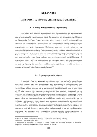 ΚΕΦΑΛΑΙΟ 8 
ΑΝΑΓΚΑΙΟΤΗΤΑ ΕΘΝΙΚΗΣ ΣΤΡΑΤΗΓΙΚΗΣ ΜΑΡΚΕΤΙΝΓΚ 
8.1 Γενικές Ανταγωνιστικές Στρατηγικές 
Το πλαίσιο των γενικών στρατηγικών δίνει τη δυνατότητα για την υιοθέτηση 
μίας ανταγωνιστικής στρατηγικής, η οποία θα επιτρέψει την προάσπιση της θέσης σε 
μια βιομηχανία. Ο Porter (2004) προτείνει τρεις επιτυχείς γενικές στρατηγικές που 
μπορούν να υιοθετηθούν προκειμένου να ξεπεραστούν άλλες ανταγωνίστριες 
επιχειρήσεις σε μια βιομηχανία. Πρόκειται για την ηγεσία κόστους, την 
διαφοροποίηση και την εστίαση. Οι στρατηγικές αυτές μπορούν να συνδυαστούν ή να 
χρησιμοποιηθούν μεμονωμένα ανάλογα με τις συνθήκες μεταξύ μιας επιχείρησης και 
των ανταγωνιστών της, όπως επίσης και του λειτουργικού περιβάλλοντος. Οι 
στρατηγικές αυτές, εφόσον εφαρμοστούν με επιτυχία, μπορεί να χρησιμοποιηθούν 
και για τη δημιουργία εμποδίων εισόδου στην αγορά, προστατεύοντας έτσι τη 
σταθερή αγορά από ενδεχόμενες αντιξοότητες.206 
8.1.1 Στρατηγική ηγεσίας κόστους 
Η εταιρεία έχει ως κεντρικό προσανατολισμό την επίτευξη χαμηλότερου 
συνολικού κόστους από τους ανταγωνιστές της, στρέφοντας το ενδιαφέρον της προς 
ένα ευρύτερο φάσμα πελατών με το να τιμολογεί χαμηλότερα από τους ανταγωνιστές 
της.207 Μία εταιρεία έχει να επιλέξει ανάμεσα σε δύο τρόπους, αναφορικά με την 
εφαρμογή και υλοποίηση μίας στρατηγικής ηγεσίας κόστους (cost leadership). Ο ένας 
τρόπος είναι να χρησιμοποιήσει το προβάδισμα αυτής της στρατηγικής, για να 
επιβάλλει χαμηλότερες τιμές έναντι των άμεσων ανταγωνιστών προσελκύοντας 
ευάριθμο πλήθος αγοραστών, που παρουσιάζουν ευδιάκριτη ευαισθησία ως προς τον 
παράγοντα τιμή. Ο δεύτερος τρόπος, είναι να διατηρηθεί το τρέχον τιμολόγιο και η 
επιχείρηση να αρκεστεί στο κατακτηθέν μερίδιο αγοράς, χρησιμοποιώντας το 
206 Porter, M., (2004) Competitive Strategy – Techniques for analyzing industry 
Competitors, New York: Free Press 
207 Thompson, A., Strickland, A., Gamble, J., (2008), Crafting and Executing Strategy: The Quest for 
competitive advantage, McGraw-Hill Irwin, 16th ed., p. 191-192 
103 
 