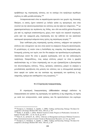 προβάδισμα της στρατηγικής κόστους για να επιτύχει ένα υψηλότερο περιθώριο 
κέρδους σε κάθε μονάδα πώλησης.208 
Αντιπροσωπευτικά είναι τα παραδείγματα αρκετών των χωρών της Ασιατικής 
Ηπείρου, οι οποίες έχουν καταστεί με έκδηλο τρόπο ως προορισμοί, που είναι 
γνωστοί για την αποτελεσματικότητα του κόστους και την αξία των υπηρεσιών, 209 με 
χαρακτηριστικότερη την περίπτωση της Ινδίας, που εδώ και πολλά χρόνια θεωρείται 
μία από τις ταχύτερα αναπτυσσόμενες χώρες στον τομέα του ιατρικού τουρισμού, 
μέσα από την εφαρμογή μίας στρατηγικής που την καθιστά τον πιο αποδοτικό 
οικονομικά προορισμό ανάμεσα στους ηγέτες της παγκόσμιας αγοράς.210 
Στην υιοθέτηση μίας στρατηγικής ηγεσίας κόστους, υπάρχουν και ορισμένοι 
κίνδυνοι που ελλοχεύουν και που είναι ικανοί να επιφέρουν δυσμενή αποτελέσματα. 
Ο μεγαλύτερος εξ αυτών είναι η διολίσθηση της εταιρείας στη διαμόρφωση μίας 
δυναμικής μείωσης των τιμών, που δεν θα επιφέρει την προσδοκώμενη κερδοφορία. 
Αποτέλεσμα αυτού θα είναι η χαμηλή κερδοφορία, αντί για την επιδιωκόμενη 
υψηλότερη. Επιπροσθέτως, ένας ακόμη κίνδυνος μπορεί να είναι η χαμηλή 
αποδοτικότητα της εν λόγω στρατηγικής και να μην εξασφαλίζεται η βιωσιμότητα 
του πλεονεκτήματος κόστους. Τέλος, αρνητικές επιπτώσεις μπορεί να επιφέρει η 
μονοδιάστατη προσήλωση στη μείωση του κόστους και η ελλειμματική προσοχή 
όσον αφορά τον τρόπο και την ποιότητα της προσφοράς του προϊόντος ή της 
υπηρεσίας, πράγμα που αποθαρρύνει τους αγοραστές.211 
8.1.2 Στρατηγική Διαφοροποίησης 
Η στρατηγική διαφοροποίησης (differentiation strategy) επιδιώκει τη 
διαφοροποίηση του τρόπου της προσφοράς του προϊόντος ή της υπηρεσίας, σε σχέση 
με αυτά των ανταγωνιστών, κατά τρόπους που θα προσελκύσουν ένα ευρύτερο 
208 Thompson, A., Strickland, A., Gamble, J., (2008), Crafting and Executing Strategy: The Quest for 
competitive advantage, McGraw-Hill Irwin, 16th ed., p. 193 
209 Reddy, S., & Qaidr, I., (2010), Medical Tourism in India: Progress or Predicament, Economic & 
Political Weekly EPW , vol. 45, No.20, pp. 69-75 
210 Patel, H., K., & Patel P., R., (2013), A Review on Management and Scope of Medical Tourism in 
India, International Journal of Current Trends in Pharmaceutical Research, vol. 1(1), pp. 54-58 
211 Thompson, A., Strickland, A., Gamble, J., (2008), Crafting and Executing Strategy: The Quest for 
competitive advantage, McGraw-Hill Irwin, 16th ed., p. 207 
104 
 