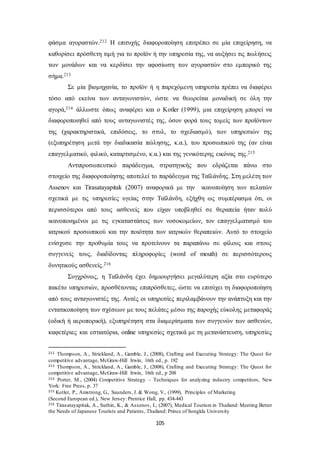 φάσμα αγοραστών.212 Η επιτυχής διαφοροποίηση επιτρέπει σε μία επιχείρηση, να 
καθορίσει πρόσθετη τιμή για το προϊόν ή την υπηρεσία της, να αυξήσει τις πωλήσεις 
των μονάδων και να κερδίσει την αφοσίωση των αγοραστών στο εμπορικό της 
σήμα.213 
Σε μία βιομηχανία, το προϊόν ή η παρεχόμενη υπηρεσία πρέπει να διαφέρει 
τόσο από εκείνα των ανταγωνιστών, ώστε να θεωρείται μοναδική σε όλη την 
αγορά,214 άλλωστε όπως αναφέρει και ο Kotler (1999), μια επιχείρηση μπορεί να 
διαφοροποιηθεί από τους ανταγωνιστές της, όσον φορά τους τομείς των προϊόντων 
της (χαρακτηριστικά, επιδόσεις, το στυλ, το σχεδιασμό), των υπηρεσιών της 
(εξυπηρέτηση μετά την διαδικασία πώλησης, κ.α.), του προσωπικού της (αν είναι 
επαγγελματικό, φιλικό, καταρτισμένο, κ.α.) και της γενικότερης εικόνας της.215 
Αντιπροσωπευτικό παράδειγμα, στρατηγικής που εδράζεται πάνω στο 
στοιχείο της διαφοροποίησης αποτελεί το παράδειγμα της Ταϊλάνδης. Στη μελέτη των 
Assenov και Tirasatayapitak (2007) αναφορικά με την ικανοποίηση των πελατών 
σχετικά με τις υπηρεσίες υγείας στην Ταϊλάνδη, εξήχθη ως συμπέρασμα ότι, οι 
περισσότεροι από τους ασθενείς που είχαν υποβληθεί σε θεραπεία ήταν πολύ 
ικανοποιημένοι με τις εγκαταστάσεις των νοσοκομείων, τον επαγγελματισμό του 
ιατρικού προσωπικού και την ποιότητα των ιατρικών θεραπειών. Αυτό το στοιχείο 
ενίσχυσε την προθυμία τους να προτείνουν τα παραπάνω σε φίλους και στους 
συγγενείς τους, διαδίδοντας πληροφορίες (word of mouth) σε περισσότερους 
δυνητικούς ασθενείς.216 
Συγχρόνως, η Ταϊλάνδη έχει δημιουργήσει μεγαλύτερη αξία στο ευρύτερο 
πακέτο υπηρεσιών, προσθέτοντας επιπρόσθετες, ώστε να επιτύχει τη διαφοροποίηση 
από τους ανταγωνιστές της. Αυτές οι υπηρεσίες περιλαμβάνουν την ανάπτυξη και την 
εντατικοποίηση των σχέσεων με τους πελάτες μέσω της παροχής εύκολης μεταφοράς 
(οδική ή αεροπορική), εξυπηρέτηση στα διαμερίσματα των συγγενών των ασθενών, 
καφετέριες και εστιατόρια, online υπηρεσίες σχετικά με τη μετανάστευση, υπηρεσίες 
212 Thompson, A., Strickland, A., Gamble, J., (2008), Crafting and Executing Strategy: The Quest for 
competitive advantage, McGraw-Hill Irwin, 16th ed., p. 192 
213 Thompson, A., Strickland, A., Gamble, J., (2008), Crafting and Executing Strategy: The Quest for 
competitive advantage, McGraw-Hill Irwin, 16th ed., p 208 
214 Porter, M., (2004) Competitive Strategy – Techniques for analyzing industry competitors, New 
York: Free Press, p. 37 
215 Kotler, P., Amstrong, G., Saunders, J. & Wong, V., (1999), Principles of Marketing 
(Second European ed.), New Jersey: Prentice Hall, pp. 434-443 
216 Tirasatayapitak, A., Suthin, K., & Assenov, I., (2007), Medical Tourism in Thailand: Meeting Better 
the Needs of Japanese Tourists and Patients , Thailand: Prince of Songkla University 
105 
 