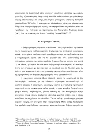 μετάφρασης σε διαφορετικά είδη γλωσσών, επιμέρους υπηρεσίες προσωπικής 
φροντίδας, εξατομικευμένη νοσηλευτική φροντίδα, online σύνδεση για ραντεβού με 
ιατρούς, επικοινωνία με το κέντρο, επιλογή του ξενοδοχείου, κρατήσεις, περιήγηση 
στα αξιοθέατα, WiFi, κλπ. Η ποιότητα στην φιλοξενία της χώρας και η έμφαση που 
δόθηκε στη διαφοροποίηση ήταν γεγονός που επιβεβαιώθηκε στις εκθέσεις τόσο του 
Προεδρείου της Πολιτικής και Στρατηγικής, του Υπουργείου Δημόσιας Υγείας 
(2007), όσο και σε εκείνες του Boston Consulting Group (2008).217 218 
8.1.3 Στρατηγικές Εστίασης 
Η τρίτη στρατηγική, σύμφωνα με τον Porter (2004) περιλαμβάνει την εστίαση 
σε ένα συγκεκριμένο ομάδας αγοραστών ή τμήματος ενός προϊόντος ή γεωγραφικής 
αγοράς, προκειμένου να εξυπηρετηθεί αποτελεσματικότερα και αποδοτικότερα αυτή 
η στοχοποιημένη αγορά, από ότι θα γίνονταν από τους ανταγωνιστές που 
ενδεχομένως να έχουν ευρύτερες στοχεύσεις ή απροσδιόριστες στόχους στην αγορά. 
Ως εκ τούτου, η εταιρεία θα αποκτήσει διαφοροποιημένο συγκριτικό πλεονέκτημα 
έναντι των αντιπάλων, με την καλύτερη να ικανοποιεί κατά το βέλτιστο τρόπο τις 
ανάγκες των αγοραστών ή να επιτυγχάνει ακόμη και τη μείωση των δαπανών, μέσω 
της εξυπηρέτησης του τμήματος της αγοράς στο οποίο έχει εστιάσει.219 
Η στρατηγική εστίασης (focus strategy), μπορεί να επιμεριστεί σε δύο 
υποκατηγορίες, αναλόγως με τον ειδικότερο στρατηγικό προσανατολισμό της 
εκάστοτε εταιρείας ή οργανισμού. Ειδικότερα, υπάρχει η εστιασμένη στρατηγική ή 
στρατηγική σε ένα συγκεκριμένο τμήμα αγοράς, η οποία και είναι βασισμένη στο 
χαμηλό κόστος. Συγκεκριμένα, γίνεται εστίαση σε ένα περιορισμένο τμήμα 
αγοραστών, στους οποίους παρέχονται υπηρεσίες χαμηλού κόστους και οι οποίες 
προσδίδουν υπεροχή έναντι των αντιπάλων. Έπειτα, υπάρχει η αντίστοιχη στρατηγική 
τμήματος αγοράς, που βασίζεται στην διαφοροποίηση. Μέσω αυτής, προσφέρεται 
ένας αριθμός επιπρόσθετων γνωρισμάτων και στοιχείων, που βρίσκονται εντός του 
217 Boston Consulting Group, (2008), Overview of Medical Tourism — Give back deck, BCG 
218 Bureau of Policy and Strategy Ministry of Public Health, (2007), Health policy in Thailand 2007 
219 Porter, M., (2004), Competitive Strategy – Techniques for analyzing industry competitors, New 
York: Free Press, p. 34 
106 
 