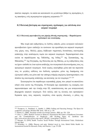 πακέτου παροχών, τα οποία και ικανοποιούν σε μεγαλύτερο βαθμό τις προτιμήσεις ή 
τις απαιτήσεις ενός περιορισμένου τμήματος αγοραστών.220 
8.2 Πολιτική βούληση και στρατηγικός σχεδιασμός για επένδυση στον 
ιατρικό τουρισμό 
8.2.1 Πολιτικές πρωτοβουλίες και χάραξη εθνικής στρατηγικής – Παραδείγματα 
σχεδιασμού και υλοποίησης 
Μια σειρά από κυβερνήσεις σε διεθνές επίπεδο, μέσω κεντρικών πολιτικών 
πρωτοβουλιών έχουν επιδιώξει να τονώσουν την προώθηση του ιατρικού τουρισμού 
στις χώρες τους. Πολλές χώρες διέβλεψαν σημαντικές δυνατότητες οικονομικής 
ανάπτυξης στην αναδυόμενη τομέα του ιατρικού τουρισμού. Χαρακτηριστικά είναι 
εκείνα τα παραδείγματα της Ταϊλάνδης, της Ινδίας,221 της Σιγκαπούρης, της 
Μαλαισίας,222 της Ουγγαρίας, της Πολωνίας και της Μάλτας, με τις κυβερνήσεις τους 
να έχουν επιδοθεί σε έναν αγώνα ανάδειξης του συγκριτικού πλεονεκτήματος τους ως 
προορισμοί ιατρικού τουρισμού. Αυτό κυρίως επιτεύχθηκε μέσα από την παρουσία 
τους σε μεγάλες εκθέσεις του διεθνούς εμπορίου, μέσω της διαφήμισης στο 
εξωτερικό καθώς και μέσα από την επίσημη στήριξη επιμέρους δραστηριοτήτων, στα 
πλαίσια της οικονομικής ανάπτυξης και πολιτικής για τον τουρισμό.223 224 
Συγκεκριμένα ένα παράδειγμα ευρωπαϊκής χώρας που μπορεί να αποτελέσει 
οδηγό είναι εκείνο της Ουγγαρίας. Η Ουγγαρία έχει αξιοποιήσει τις ευκαιρίες που 
παρουσιάστηκαν από την ένταξη στην ΕΕ, αναπτύσσοντας πια μια ανταγωνιστική 
βιομηχανία ιατρικού τουρισμού. Ενώ πολλές από τις κλινικές που προσφέρουν 
θεραπεία προς τους ιατρικούς τουρίστες είναι αμιγώς ιδιωτικές, ο ρόλος της 
220 Thompson, A., Strickland, A., Gamble, J., (2008), Crafting and Executing Strategy: The Quest for 
competitive advantage, McGraw-Hill Irwin, 16th ed., p. 192 
221 Mudur, G., (2004), Hospitals in India woo foreign patients., BMJ, pp. 328, 1338 
222 Chee, L., (2007), Medical Tourism in Malaysia: International Movement of Healthcare Consumers 
and the Commodification of Healthcare, ARI Working Paper, 83, Διατίθεται από 
http://www.ari.nus.edu.sg/docs/wps/wps07_083.pdf., Ανακλήθηκε 27.06.2014 
223 Reisman, D, (2010), Health Tourism: Social Welfare Through International Trade, Cheltenham: 
Edward Elgar 
224 Whittaker, A., (2008), Pleasure and pain: Medical travel in Asia, Global Public Health: An 
International Journal for Research, Policy and Practice, 3, pp. 271-290 
107 
 