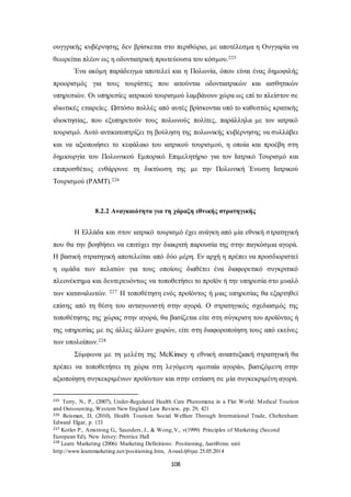 ουγγρικής κυβέρνησης δεν βρίσκεται στο περιθώριο, με αποτέλεσμα η Ουγγαρία να 
θεωρείται πλέον ως η οδοντιατρική πρωτεύουσα του κόσμου.225 
Ένα ακόμη παράδειγμα αποτελεί και η Πολωνία, όπου είναι ένας δημοφιλής 
προορισμός για τους τουρίστες που αιτούνται οδοντιατρικών και αισθητικών 
υπηρεσιών. Οι υπηρεσίες ιατρικού τουρισμού λαμβάνουν χώρα ως επί το πλείστον σε 
ιδιωτικές εταιρείες. Ωστόσο πολλές από αυτές βρίσκονται υπό το καθεστώς κρατικής 
ιδιοκτησίας, που εξυπηρετούν τους πολωνούς πολίτες, παράλληλα με τον ιατρικό 
τουρισμό. Αυτό αντικατοπτρίζει τη βούληση της πολωνικής κυβέρνησης να συλλάβει 
και να αξιοποιήσει το κεφάλαιο του ιατρικού τουρισμού, η οποία και προέβη στη 
δημιουργία του Πολωνικού Εμπορικό Επιμελητήριο για τον Ιατρικό Τουρισμό και 
επιπροσθέτως ενθάρρυνε τη δικτύωση της με την Πολωνική Ένωση Ιατρικού 
Τουρισμού (PAMT).226 
8.2.2 Αναγκαιότητα για τη χάραξη εθνικής στρατηγικής 
Η Ελλάδα και στον ιατρικό τουρισμό έχει ανάγκη από μία εθνική σ τρατηγική 
που θα την βοηθήσει να επιτύχει την διακριτή παρουσία της στην παγκόσμια αγορά. 
Η βασική στρατηγική αποτελείται από δύο μέρη. Εν αρχή η πρέπει να προσδιοριστεί 
η ομάδα των πελατών για τους οποίους διαθέτει ένα διαφορετικό συγκριτικό 
πλεονέκτημα και δευτερευόντως να τοποθετήσει το προϊόν ή την υπηρεσία στο μυαλό 
των καταναλωτών. 227 Η τοποθέτηση ενός προϊόντος ή μιας υπηρεσίας θα εξαρτηθεί 
επίσης από τη θέση του ανταγωνιστή στην αγορά. Ο στρατηγικός σχεδιασμός της 
τοποθέτησης της χώρας στην αγορά, θα βασίζεται είτε στη σύγκριση του προϊόντος ή 
της υπηρεσίας με τις άλλες άλλων χωρών, είτε στη διαφοροποίηση τους από εκείνες 
των υπολοίπων.228 
Σύμφωνα με τη μελέτη της McKinsey η εθνική αναπτυξιακή στρατηγική θα 
πρέπει να τοποθετήσει τη χώρα στη λεγόμενη «μεσαία αγορά», βασιζόμενη στην 
αξιοποίηση συγκεκριμένων προϊόντων και στην εστίαση σε μία συγκεκριμένη αγορά. 
225 Terry, N., P., (2007), Under-Regulated Health Care Phenomena in a Flat World: Medical Tourism 
and Outsourcing, Western New England Law Review, pp. 29, 421 
226 Reisman, D, (2010), Health Tourism: Social Welfare Through International Trade, Cheltenham: 
Edward Elgar, p. 133 
227 Kotler P., Amstrong G., Saunders, J., & Wong, V., ν(1999) Principles of Marketing (Second 
European Ed), New Jersey: Prentice Hall 
228 Learn Marketing (2006) Marketing Definitions: Positioning, Διατίθεται από 
http://www.learnmarketing.net/positioning.htm, Ανακλήθηκε 25.05.2014 
108 
 