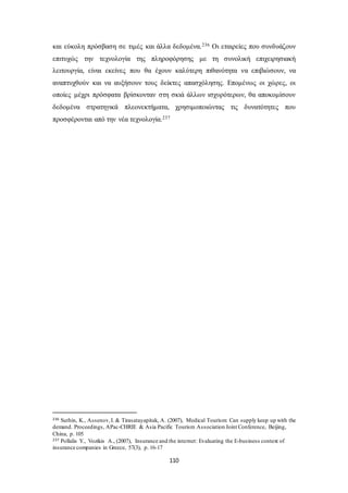 και εύκολη πρόσβαση σε τιμές και άλλα δεδομένα.236 Οι εταιρείες που συνδυάζουν 
επιτυχώς την τεχνολογία της πληροφόρησης με τη συνολική επιχειρησιακή 
λειτουργία, είναι εκείνες που θα έχουν καλύτερη πιθανότητα να επιβιώσουν, να 
αναπτυχθούν και να αυξήσουν τους δείκτες απασχόλησης. Επομένως οι χώρες, οι 
οποίες μέχρι πρόσφατα βρίσκονταν στη σκιά άλλων ισχυρότερων, θα αποκομίσουν 
δεδομένα στρατηγικά πλεονεκτήματα, χρησιμοποιώντας τις δυνατότητες που 
προσφέρονται από την νέα τεχνολογία.237 
236 Suthin, K., Assenov, I. & Tirasatayapitak, A. (2007), Medical Tourism: Can supply keep up with the 
demand. Proceedings, APac-CHRIE & Asia Pacific Tourism Association Joint Conference, Beijing, 
China, p. 105 
237 Pollalis Y., Vozikis A., (2007), Insurance and the internet: Evaluating the E-business context of 
insurance companies in Greece, 57(3), p. 16-17 
110 
 