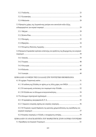 3.2.2 Ταϊλάνδη ........................................................................................................ 23 
3.2.3 Σιγκαπούρη .................................................................................................... 26 
3.2.4 Μαλαισία ....................................................................................................... 28 
3.3 Ορισμένες χώρες της Αμερικάνικης ηπείρου που αποτελούν πόλο έλξης 
ενδιαφερομένων για ιατρικό τουρισμό.......................................................................... 29 
3.3.1 Μεξικό ........................................................................................................... 29 
3.3.2 Κόστα Ρίκα..................................................................................................... 31 
3.3.3 Παναμάς......................................................................................................... 33 
3.3.4 Βραζιλία......................................................................................................... 34 
3.3.5 Ηνωμένες Πολιτείες Αμερικής ......................................................................... 35 
3.4 Ορισμένα Ευρωπαϊκά πρότυπα ανάπτυξης του προϊόντος της βιομηχανίας του ιατρικού 
τουρισμού .................................................................................................................. 39 
3.4.1 Ισπανία........................................................................................................... 39 
3.4.2 Τουρκία .......................................................................................................... 40 
3.4.3 Ουγγαρία ........................................................................................................ 45 
3.4.4 Πολωνία ......................................................................................................... 48 
3.4.5 Αυστρία ......................................................................................................... 49 
ΚΕΦΑΛΑΙΟ 4: Η ΘΕΣΗ ΤΗΣ ΕΛΛΑΔΑΣ ΣΤΗ ΤΟΥΡΙΣΤΙΚΗ ΒΙΟΜΗΧΑΝΙΑ 
4.1 Η εγχώρια Τουριστική εικόνα ................................................................................ 51 
4.1.1 Η επίδοση της Ελλάδας σε σχέση με τις άλλες χώρες του ΟΟΣΑ ....................... 51 
4.1.2 Ο οικονομικός αντίκτυπος του τουρισμού στην Ελλάδα..................................... 52 
4.1.3 Η Ελλάδα και το έλλειμμα ανταγωνιστικότητας ................................................ 54 
4.2 Το έλλειμμα στρατηγικού σχεδιασμού .................................................................... 55 
4.2.1 Η προσφάτως υπογραφείσα Κ.Υ.Α................................................................... 55 
4.2.2 Σύμφωνο εταιρικής σχέσης και ιατρικός τουρισμός .......................................... 56 
4.2.3 Η Τουρκική νομική θωράκιση της κρατικής χρηματοδότησης της προώθησης του 
ιατρικού τουρισμού ................................................................................................. 57 
4.2.4 Ιατρικός τουρισμός εν Ελλάδι, ο ανερχόμενος αστέρας...................................... 59 
ΚΕΦΑΛΑΙΟ 5: Η ΑΝΑΓΚΑΙΟΤΗΤΑ ΤΟΥ ΜΑΡΚΕΤΙΝΓΚ ΣΤΟΝ ΙΑΤΡΙΚΟ ΤΟΥΡΙΣΜΟ 
5.1 Προώθηση του Ιατρικού Τουρισμού ....................................................................... 61 
xiii 
 