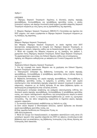 113 
Άρθρο 1 
ΟΡΙΣΜΟΙ. 
1. Πάροχος Ιατρικού Τουρισμού: Δημόσιος ή ιδιωτικός φορέας παροχής 
πρωτοβάθμιας, δευτεροβάθμιας και τριτοβάθμιας φροντίδας υγείας, ο οποίος 
λειτουργεί νομίμως και παρέχει συνολικά ή κατά τμήμα ή μονάδα υπηρεσίες Ιατρικού 
Τουρισμού σύμφωνα με τους όρους και τις προϋποθέσεις της παρούσας. 
2. Μητρώο Παρόχων Ιατρικού Τουρισμού (ΜΗ.Π.Ι.Τ.): Συνιστάται και τηρείται στο 
ΕΟΤ μητρώο, στο οποίο εγγράφονται οι Πάροχοι Ιατρικού Τουρισμού σύμφωνα με 
τις διατάξεις της παρούσας. 
Άρθρο 2 
Μητρώο Παρόχων Ιατρικού Τουρισμού. 
Στο Μητρώο Παρόχων Ιατρικού Τουρισμού, το οποίο τηρείται στον ΕΟΤ 
ηλεκτρονικά, καταχωρίζονται τα στοιχεία των Παρόχων Ιατρικού Τουρισμού, οι 
παρεχόμενες ιατρικές υπηρεσίες καθώς και τα δικαιολογητικά της παρ. 1 του άρθρου 
3. Μετά την εγγραφή στο Μητρώο σύμφωνα με τις διατάξεις του άρθρου 3, 
χορηγείται στους Παρόχους Ιατρικού Τουρισμού, Ειδικό Σήμα Ιατρικού Τουρισμού. 
Τα χαρακτηριστικά και ο τύπος του Ειδικού Σήματος καθώς και οι λεπτομέρειες 
τήρησης του Μητρώου καθορίζονται με απόφαση του Γενικού Γραμματέα του ΕΟΤ. 
Άρθρο 3 
Χορήγηση Ειδικού Σήματος Ιατρικού Τουρισμού. 
1. Για την εγγραφή στο οικείο Μητρώο και τη χορήγηση του Ειδικού Σήματος 
Ιατρικού Τουρισμού, απαιτούνται: 
α. Επικυρωμένο αντίγραφο της βεβαίωσης λειτουργίας του φορέα παροχής 
πρωτοβάθμιας, δευτεροβάθμιας ή τριτοβάθμιας φροντίδας υγείας ή άδειας ίδρυσης 
και λειτουργίας όπου απαιτείται. 
β. Βεβαίωση πιστοποίησης του φορέα παροχής πρωτοβάθμιας, δευτεροβάθμιας ή 
τριτοβάθμιας φροντίδας υγείας, ή τμήματος ή μονάδος αυτού από φορέα 
εξειδικευμένο στην πιστοποίηση παροχής υπηρεσιών ιατρικού τουρισμού ή ιατρικών 
υπηρεσιών, σύμφωνα με τα διεθνή πρότυπα. Η πιο πάνω βεβαίωση πρέπει να 
προσκομίζεται μεταφρασμένη στην ελληνική γλώσσα. 
γ. Επικυρωμένο αντίγραφο ασφάλισης για ζητήματα επαγγελματικής ευθύνης του 
ιδιωτικού φορέα παροχής πρωτοβάθμιας, δευτεροβάθμιας ή τριτοβάθμιας φροντίδας 
υγείας, των ιατρών επιστημονικών υπευθύνων, και συνεργαζόμενων ιατρών οι οποίοι 
απασχολούνται σε αυτόν, ή συνεργάζονται/συμβάλλονται με αυτόν ως εξωτερικοί 
συνεργάτες. Της πιο πάνω υποχρέωσης εξαιρούνται οι δημόσιοι φορείς παροχής 
ιατρικών υπηρεσιών. 
2. Τα ανωτέρω δικαιολογητικά υποβάλλονται εις διπλούν ως εξής: 
α) Στον οικείο Ιατρικό ή Οδοντιατρικό Σύλλογο, εφόσον πρόκειται για ιδιωτικό 
φορέα πρωτοβάθμιας φροντίδας υγείας, και 
β) Στην αρμόδια διεύθυνση του Υπουργείου Υγείας σε 
κάθε άλλη περίπτωση. 
3. Μετά τον έλεγχο των δικαιολογητικών, οι παραπάνω αποστέλλουν εντός πέντε (5) 
εργασίμων ημερών στην αρμόδια υπηρεσία του ΕΟΤ τον φάκελο, συνοδευόμενο από 
βεβαίωση περί μη ανακλήσεως της βεβαίωσης λειτουργίας ή της άδειας ίδρυσης και 
λειτουργίας όπου απαιτείται. 
 