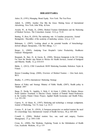 ΒΙΒΛΙΟΓΡΑΦΙΑ 
Aaker, D., (1991), Managing Brand Equity. New York: The Free Press 
Anholt, S., (2000), Another One Bits the Grass: Making Sense of International 
Advertising, New York: John Wiley & Sons 
Awadzi, W., & Panda, D., (2006), Medical Tourism: Globalization and the Marketing 
of Medical Services. The Consortium Journal, 11(1), p. 75-81 
Banting, P., Ross, R., (2010), The marketing mix: A Canadian perspective, Journal 
Basingstoke: Macmillan of the academy of marketing science, 1(1), p. 1-11 
Behrmann, J., (2007), Looking ahead at the potential benefits of biotechnology-derived 
allergen therapeutics, Clin Mol Allergy, 5, 3 
Berger, S., (2005), Analyzing Your Hospital’s Labor Productivity, Healthcare 
Financial Management 
Bergmark, R., Barr, D., & Garcia, R., (2008), Mexican Immigrants in the US Living 
Far from the Border may Return to Mexico for Health Services, Journal of Immigrant 
and Minority Health, 12, p. 610-614 
Blythe, J., (2012), CIM Coursebook 08/09 Marketing Essentials, Hoboken: Taylor & 
Francis 
Boston Consulting Group, (2008), Overview of Medical Tourism — Give back deck, 
BCG 
Bradley, F., (1991), International Marketing Strategy 
Bureau of Policy and Strategy Ministry of Public Health, (2007), Health policy in 
Thailand 2007 
Burge, P., Devlin, N., Appleby, J., Rohr, C. & Grant, J. (2004), Do Patients Always 
Prefer Quicker Treatment: A Discrete Choice Analysis of Patients' Stated Preferences 
in the London Patient Choice Project, Applied Health Economics and Health Policy, 
3, p. 183-194 
Capron, N., & Glazer, R., (1987), Marketing and technology: a strategic coalignment, 
Journal of Marketing, Vol. 51, Issue 3, p. 10-21 
Carrera, P., & Lunt, N., (2010), A European perspective on medical tourism: the need 
for a knowledge base. International Journal of Health Services, 40, p. 469-484 
Connell, J., (2006), Medical tourism: Sea, sun, sand and…surgery, Tourism 
Management, 27, p. 1093-1100 
Crone, K., (2008), Flat Medicine, Exploring Trends in the Globalization of Health 
Care, Academic Medicine, 83, p. 119 
115 
 