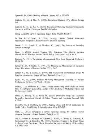 Cyranoski, D., (2001), Building a biopolis, Nature, 412, p. 370-371 
Czinkota, R., M., & Ilka, A., (1994), International Business, (3rd, edition), Prentice 
Hall 
Czinkota, R., M., & Ilka, A., (1994), International Marketing Strategy: Environmental 
Assesment and Entry Strategies, Fort Worth-Dryden 
Danyi, S., (2008), Services marketing, Jaipur, India: Oxford Book Co 
De Wit, B., & Meyer, R., (1998), Strategy, Process, Content, Context-An 
International Perspective, North Yorkshire: Thomson Learning 
Dennis, C., E., Fenech, T., & Merrilees, W., (2004), The Business of E-retailing, 
London, Routledge 
Diana, E., (2006), Medical Tourism: Why Americans Take Medical Vacations 
Abroad, Pacific Research Institute, Health Policy Prescriptions, vol. 4, No. 9 
Drucker, P., (1954), The practice of management. New York: Harper & Brothers, p. 
37, 38, 39 
Echtner, C., M., & Ritchie, B., (1991), The Meaning and Measurement of Destination 
Image, The Journal of Tourism Studies 2(2), p. 2-12 
Echtner, C., M., & Ritchie, B., (1993), The Measurement of Destination Image: An 
Empirical Assessment, Journal of Travel Research, 31, p. 3–13 
Eckles, W., R., (1990), Business Marketing Management: Marketing of Business 
Products and Services, Fort Worth – Dryden 
Ekeledo, I., & Sivakumar, K., (1998), Foreign market entry mode choice of service 
firms, A contingency perspective, Journal of the Academy of Marketing Science, Vol. 
26, No. 4, p. 274-292 
Ekinci, Y., Hosany, S., & Uysal, M., (2007), Destination Image and Destination 
Personality, International Journal of Culture Tourism and Hospitality Research 1(1), 
p. 62-81 
Exworthy, M., & Peckham, S., (2006), Access, Choice and Travel: Implications for 
Health Policy, Social Policy & Administration, 40, p. 267-287 
Falck, J., (2013), Developing a service marketing strategy for wellness tourism 
company Case study: Golden Retreats, Thailand, p. 32 
Gill, J., Madhira, R., Gjertson, D., Lipshutz, G., Cecka, M., Pham, T., Wilkinson, A., 
Bunnapradist, S., & Danovitch, M., (2008), Transplant Tourism in the United States: 
A Single-Center Experience, Clinical Journal of the American Society of Nephrology, 
3, p. 1820-1828 
116 
 