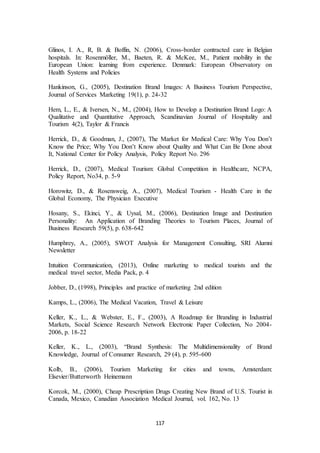 Glinos, I. A., R, B. & Boffin, N. (2006), Cross-border contracted care in Belgian 
hospitals. In: Rosenmöller, M., Baeten, R. & McKee, M., Patient mobility in the 
European Union: learning from experience. Denmark: European Observatory on 
Health Systems and Policies 
Hankinson, G., (2005), Destination Brand Images: A Business Tourism Perspective, 
Journal of Services Marketing 19(1), p. 24-32 
Hem, L., E., & Iversen, N., M., (2004), How to Develop a Destination Brand Logo: A 
Qualitative and Quantitative Approach, Scandinavian Journal of Hospitality and 
Tourism 4(2), Taylor & Francis 
Herrick, D., & Goodman, J., (2007), The Market for Medical Care: Why You Don’t 
Know the Price; Why You Don’t Know about Quality and What Can Be Done about 
It, National Center for Policy Analysis, Policy Report No. 296 
Herrick, D., (2007), Medical Tourism: Global Competition in Healthcare, NCPA, 
Policy Report, No34, p. 5-9 
Horowitz, D., & Rosensweig, A., (2007), Medical Tourism - Health Care in the 
Global Economy, The Physician Executive 
Hosany, S., Ekinci, Y., & Uysal, M., (2006), Destination Image and Destination 
Personality: An Application of Branding Theories to Tourism Places, Journal of 
Business Research 59(5), p. 638-642 
Humphrey, A., (2005), SWOT Analysis for Management Consulting, SRI Alumni 
Newsletter 
Intuition Communication, (2013), Online marketing to medical tourists and the 
medical travel sector, Media Pack, p. 4 
Jobber, D., (1998), Principles and practice of marketing 2nd edition 
Kamps, L., (2006), The Medical Vacation, Travel & Leisure 
Keller, K., L., & Webster, E., F., (2003), A Roadmap for Branding in Industrial 
Markets, Social Science Research Network Electronic Paper Collection, No 2004- 
2006, p. 18-22 
Keller, K., L., (2003), “Brand Synthesis: The Multidimensionality of Brand 
Knowledge, Journal of Consumer Research, 29 (4), p. 595-600 
Kolb, B., (2006), Tourism Marketing for cities and towns, Amsterdam: 
Elsevier/Butterworth Heinemann 
Korcok, M., (2000), Cheap Prescription Drugs Creating New Brand of U.S. Tourist in 
Canada, Mexico, Canadian Association Medical Journal, vol. 162, No. 13 
117 
 