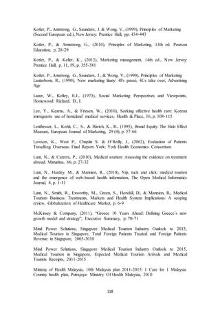 Kotler, P., Amstrong, G., Saunders, J. & Wong, V., (1999), Principles of Marketing 
(Second European ed.), New Jersey: Prentice Hall, pp. 434-443 
Kotler, P., & Armstrong, G., (2010), Principles of Marketing, 13th ed. Pearson 
Education, p. 28-29 
Kotler, P., & Keller, K., (2012), Marketing management, 14th ed., New Jersey: 
Prentice Hall, p. 11, 59, p. 355-381 
Kotler, P., Amstrong, G., Saunders, J., & Wong, V., (1999), Principles of Marketing 
Lauterborn, R., (1990), New marketing litany: 4Ps passé; 4Cs take over, Advertising 
Age 
Lazer, W., Kelley, E.J., (1973), Social Marketing: Perspectives and Viewpoints, 
Homewood: Richard, D., I. 
Lee, Y., Kearns, A., & Friesen, W., (2010), Seeking affective health care: Korean 
immigrants use of homeland medical services, Health & Place, 16, p. 108-115 
Leuthesser, L., Kohli, C., S., & Harich, K., R., (1995), Brand Equity: The Halo Effect 
Measure, European Journal of Marketing, 29 (4), p. 57-66 
Lowson, K., West P., Chaplin S. & O‘Reilly, J., (2002), Evaluation of Patients 
Travelling Overseas: Final Report. York: York Health Economics Consortium 
Lunt, N., & Carrera, P., (2010), Medical tourism: Assessing the evidence on treatment 
abroad. Maturitas, 66, p. 27-32 
Lunt, N., Hardey, M., & Mannion, R., (2010), Nip, tuck and click: medical tourism 
and the emergence of web-based health information, The Open Medical Informatics 
Journal, 4, p. 1-11 
Lunt, Ν., Smith, R., Exworthy, M., Green, S., Horsfall, D., & Mannion, R., Medical 
Tourism Business: Treatments, Markets and Health System Implications: A scoping 
review, Globalization of Healthcare Market, p. 6-9 
McKinsey & Company, (2011), “Greece 10 Years Ahead: Defining Greece’s new 
growth model and strategy”, Executive Summary, p. 70-71 
Mind Power Solutions, Singapore Medical Tourism Industry Outlook to 2015, 
Medical Tourism in Singapore, Total Foreign Patients Treated and Foreign Patients 
Revenue in Singapore, 2005-2010 
Mind Power Solutions, Singapore Medical Tourism Industry Outlook to 2015, 
Medical Tourism in Singapore, Expected Medical Tourism Arrivals and Medical 
Tourists Receipts, 2011-2015 
Ministry of Health Malaysia, 10th Malaysia plan 2011-2015: 1 Care for 1 Malaysia. 
Country health plan, Putrajaya: Ministry Of Health Malaysia, 2010 
118 
 