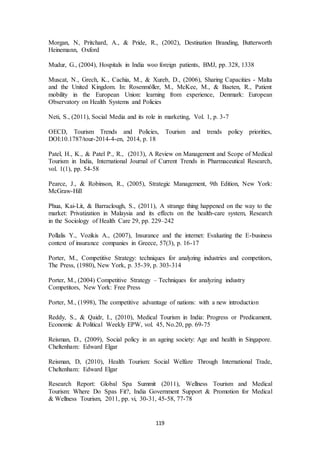 Morgan, N, Pritchard, A., & Pride, R., (2002), Destination Branding, Butterworth 
Heinemann, Oxford 
Mudur, G., (2004), Hospitals in India woo foreign patients, BMJ, pp. 328, 1338 
Muscat, N., Grech, K., Cachia, M., & Xureb, D., (2006), Sharing Capacities - Malta 
and the United Kingdom. In: Rosenmöller, M., McKee, M., & Baeten, R., Patient 
mobility in the European Union: learning from experience, Denmark: European 
Observatory on Health Systems and Policies 
Neti, S., (2011), Social Media and its role in marketing, Vol. 1, p. 3-7 
OECD, Tourism Trends and Policies, Tourism and trends policy priorities, 
DOI:10.1787/tour-2014-4-en, 2014, p. 18 
Patel, H., K., & Patel P., R., (2013), A Review on Management and Scope of Medical 
Tourism in India, International Journal of Current Trends in Pharmaceutical Research, 
vol. 1(1), pp. 54-58 
Pearce, J., & Robinson, R., (2005), Strategic Management, 9th Edition, New York: 
McGraw-Hill 
Phua, Kai-Lit, & Barraclough, S., (2011), A strange thing happened on the way to the 
market: Privatization in Malaysia and its effects on the health-care system, Research 
in the Sociology of Health Care 29, pp. 229–242 
Pollalis Y., Vozikis A., (2007), Insurance and the internet: Evaluating the E-business 
context of insurance companies in Greece, 57(3), p. 16-17 
Porter, M., Competitive Strategy: techniques for analyzing industries and competitors, 
The Press, (1980), New York, p. 35-39, p. 303-314 
Porter, M., (2004) Competitive Strategy – Techniques for analyzing industry 
Competitors, New York: Free Press 
Porter, M., (1998), The competitive advantage of nations: with a new introduction 
Reddy, S., & Qaidr, I., (2010), Medical Tourism in India: Progress or Predicament, 
Economic & Political Weekly EPW, vol. 45, No.20, pp. 69-75 
Reisman, D., (2009), Social policy in an ageing society: Age and health in Singapore. 
Cheltenham: Edward Elgar 
Reisman, D, (2010), Health Tourism: Social Welfare Through International Trade, 
Cheltenham: Edward Elgar 
Research Report: Global Spa Summit (2011), Wellness Tourism and Medical 
Tourism: Where Do Spas Fit?, India Government Support & Promotion for Medical 
& Wellness Tourism, 2011, pp. vi, 30-31, 45-58, 77-78 
119 
 