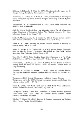 Robinson, S., Hichens, R., & Wade, D., (1978), The directional policy matrix-tool for 
strategic planning, Long Range Planning Journal, vol. 11, p. 8-15 
Rosenmöller, M., McKee, M. & Baeten, R., (2006), Patient mobility in the European 
Union: learning from experience, Denmark. European Observatory on Health Systems 
and Policies 
Saravanakumar, M., & SuganthaLakshmi, T., (2012), Social Media Marketing, Life 
Sci J 2012;9(4), pp. 4444-4451 
Singh, R., (2004), Branding in library and information context: The role of marketing 
culture, Department of Information Studies, Åbo Akademi University, IOS Press, 
Information Services & Use 24, pp. 93-98 
Smith, D., Martinez-Alvarez, M., & Chanda, R., (2011c), Medical tourism: a review 
of the literature and analysis of a role for bi-lateral trade, Health Policy 
Steere, B., F., (1988), Becoming an effective classroom manager: A resource for 
teachers, Albany, NY: SUNY Press 
Suthin, K., Assenov, I., & Tirasatayapitak, A., (2007), Medical Tourism: Can supply 
keep up with the demand. Proceedings, APac-CHRIE & Asia Pacific Tourism 
Association Joint Conference, Beijing, China, p. 105 
Terry, N., P., (2007), Under-Regulated Health Care Phenomena in a Flat World: 
Medical Tourism and Outsourcing, Western New England Law Review, pp. 29, 421 
Tirasatayapitak, A., Suthin, K., & Assenov, I., (2007), Medical Tourism in Thailand: 
Meeting Better the Needs of Japanese Tourists and Patients, Thailand: Prince of 
Songkla University. 
Thompson, A., Strickland, A., Gamble, J., (2008), Crafting and Executing Strategy: 
The Quest for competitive advantage, McGraw-Hill Irwin, 16th ed., pp. 191-193, 207, 
208, 
Thompson, J., (2002), Strategic Management, 4th Edition, London: Thomson 
Thompson, J., Martin, F., (2005), Strategic Management: awareness and change, (5th 
edition), London, pp. 10, 16-18, 173-174 
Turner, L., (2007), First World Health Care at Third World Prices: Globalization, 
Bioethics and Medical Tourism, BioSocieties, 2, p. 303-325 
Vrechopoulos, (2001), Virtual Store Atmosphere in Internet Retailing: Measuring 
Virtual Retail Store Layout Effects on Consumer Buying Behaviour, Brunel 
University, unpublished PhD thesis 
Wheelen, T., Hunger, D., (2006), Concepts in Strategic Management and Business 
Policy, Pearson/ Prentice Hall, (10th Edition) 
120 
 
