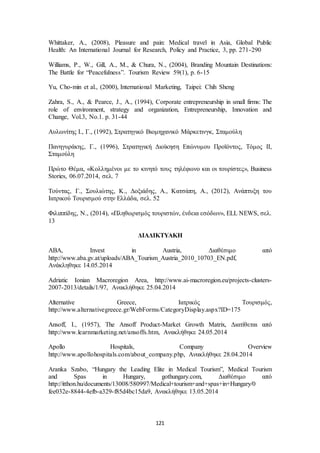 Whittaker, A., (2008), Pleasure and pain: Medical travel in Asia, Global Public 
Health: An International Journal for Research, Policy and Practice, 3, pp. 271-290 
Williams, P., W., Gill, A., M., & Chura, N., (2004), Branding Mountain Destinations: 
The Battle for “Peacefulness”. Tourism Review 59(1), p. 6-15 
Yu, Cho-min et al., (2000), International Marketing, Taipei: Chih Sheng 
Zahra, S., A., & Pearce, J., A., (1994), Corporate entrepreneurship in small firms: The 
role of environment, strategy and organization, Entrepreneurship, Innovation and 
Change, Vol.3, No.1. p. 31-44 
Αυλωνίτης Ι., Γ., (1992), Στρατηγικό Βιομηχανικό Μάρκετινγκ, Σταμούλη 
Πανηγυράκης, Γ., (1996), Στρατηγική Διοίκηση Επώνυμου Προϊόντος, Τόμος ΙΙ, 
Σταμούλη 
Πρώτο Θέμα, «Κολλημένοι με το κινητό τους τηλέφωνο και οι τουρίστες», Business 
Stories, 06.07.2014, σελ. 7 
Τούντας, Γ., Σουλιώτης, Κ., Δοξιάδης, Α., Κατσάπη, Α., (2012), Ανάπτυξη του 
Ιατρικού Τουρισμού στην Ελλάδα, σελ. 52 
Φιλιππίδης, Ν., (2014), «Πληθωρισμός τουριστών, ένδεια εσόδων», ELL NEWS, σελ. 
13 
ΔΙΑΔΙΚΤΥΑΚΗ 
ABA, Invest in Austria, Διαθέσιμο από 
http://www.aba.gv.at/uploads/ABA_Tourism_Austria_2010_10703_EN.pdf, 
Ανάκληθηκε 14.05.2014 
Adriatic Ionian Macroregion Area, http://www.ai-macroregion.eu/projects-clusters- 
2007-2013/details/1/97, Ανακλήθηκε 25.04.2014 
Alternative Greece, Ιατρικός Τουρισμός, 
http://www.alternativegreece.gr/WebForms/CategoryDisplay.aspx?ID=175 
Ansoff, I., (1957), The Ansoff Product-Market Growth Matrix, Διατίθεται από 
http://www.learnmarketing.net/ansoffs.htm, Ανακλήθηκε 24.05.2014 
Apollo Hospitals, Company Overview 
http://www.apollohospitals.com/about_company.php, Ανακλήθηκε 28.04.2014 
Aranka Szabo, “Hungary the Leading Elite in Medical Tourism”, Medical Tourism 
and Spas in Hungary, gothungary.com, Διαθέσιμο από 
http://itthon.hu/documents/13008/580997/Medical+tourism+and+spas+in+Hungary/0 
fee032e-8844-4efb-a329-f85d4bc15da9, Ανακλήθηκε 13.05.2014 
121 
 