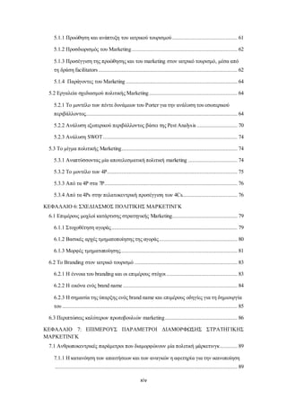 5.1.1 Προώθηση και ανάπτυξη του ιατρικού τουρισμού ............................................. 61 
5.1.2 Προσδιορισμός του Marketing ......................................................................... 62 
5.1.3 Προσέγγιση της προώθησης και του marketing στον ιατρικό τουρισμό, μέσα από 
τη δράση facilitators ................................................................................................ 62 
5.1.4 Παράγοντες του Marketing ............................................................................. 64 
5.2 Εργαλεία σχεδιασμού πολιτικής Marketing ............................................................. 64 
5.2.1 Το μοντέλο των πέντε δυνάμεων του Porter για την ανάλυση του εσωτερικού 
περιβάλλοντος......................................................................................................... 64 
5.2.2 Ανάλυση εξωτερικού περιβάλλοντος βάσει της Pest Analys is ............................ 70 
5.2.3 Ανάλυση SWOT ............................................................................................. 74 
5.3 Το μίγμα πολιτικής Marketing................................................................................ 74 
5.3.1 Αναπτύσσοντας μία αποτελεσματική πολιτική marketing .................................. 74 
5.3.2 Το μοντέλο των 4P .......................................................................................... 75 
5.3.3 Από τα 4P στα 7P............................................................................................ 76 
5.3.4 Από τα 4Ps στην πελατοκεντρική προσέγγιση των 4Cs...................................... 76 
ΚΕΦΑΛΑΙΟ 6: ΣΧΕΔΙΑΣΜΟΣ ΠΟΛΙΤΙΚΗΣ ΜΑΡΚΕΤΙΝΓΚ 
6.1 Επιμέρους μοχλοί κατάρτισης στρατηγικής Marketing............................................. 79 
6.1.1 Στοχοθέτηση αγοράς ....................................................................................... 79 
6.1.2 Βασικές αρχές τμηματοποίησης της αγοράς ...................................................... 80 
6.1.3 Μορφές τμηματοποίησης................................................................................. 81 
6.2 Το Branding στον ιατρικό τουρισμό ....................................................................... 83 
6.2.1 Η έννοια του branding και οι επιμέρους στόχοι ................................................. 83 
6.2.2 Η εικόνα ενός brand name ............................................................................... 84 
6.2.3 Η σημασία της ύπαρξης ενός brand name και επιμέρους οδηγίες για τη δημιουργία 
του ......................................................................................................................... 85 
6.3 Περιπτώσεις καλύτερων πρωτοβουλιών marketing .................................................. 86 
ΚΕΦΑΛΑΙΟ 7: ΕΠΙΜΕΡΟΥΣ ΠΑΡΑΜΕΤΡΟΙ ΔΙΑΜΟΡΦΩΣΗΣ ΣΤΡΑΤΗΓΙΚΗΣ 
ΜΑΡΚΕΤΙΝΓΚ 
7.1 Ανθρωποκεντρικές παράμετροι που διαμορφώνουν μία πολιτική μάρκετινγκ ............ 89 
7.1.1 Η κατανόηση των απαιτήσεων και των αναγκών η αφετηρία για την ικανοποίηση 
.............................................................................................................................. 89 
xiv 
 