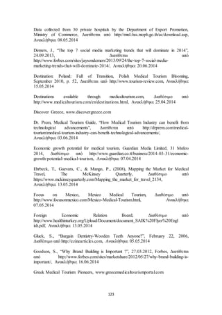 Data collected from 30 private hospitals by the Department of Export Promotion, 
Ministry of Commerce, Διατίθεται από http://mrd-hss.moph.go.th/ac/download.asp, 
Ανακλήθηκε 08.05.2014 
Demers, J., “The top 7 social media marketing trends that will dominate in 2014”, 
24.09.2013, Διατίθεται από 
http://www.forbes.com/sites/jaysondemers/2013/09/24/the-top-7-social-media-marketing- 
trends-that-will-dominate-2014/, Ανακλήθηκε 20.06.2014 
Destination: Poland: Full of Transition, Polish Medical Tourism Blooming, 
September 2010, p. 52, Διατίθεται από http://www.tourism-review.com, Ανακλήθηκε 
15.05.2014 
Destinations available through medicaltourism.com, Διαθέσιμο από 
http://www.medicaltourism.com/en/destinations.html, Ανακλήθηκε 25.04.2014 
Discover Greece, www.discovergreece.com 
Dr. Prem, Medical Tourism Guide, “How Medical Tourism Industry can benefit from 
technological advancements”, Διατίθεται από http://drprem.com/medical-tourism/ 
medical-tourism-industry-can-benefit-technological-advancements/, 
123 
Ανακλήθηκε 03.06.2014 
Economic growth potential for medical tourism, Guardian Media Limited, 31 Μαΐου 
2014, Διαθέσιμο από http://www.guardian.co.tt/business/2014-03-31/economic-growth- 
potential-medical-tourism, Ανακλήθηκε 07.04.2014 
Ehrbeck, T., Guevara, C., & Mango, P., (2008), Mapping the Market for Medical 
Travel, The McKinsey Quarterly, Διαθέσιμο από 
https://www.mckinseyquarterly.com/Mapping_the_market_for_travel_2134, 
Ανακλήθηκε 13.05.2014 
Focus on Mexico, Mexico Medical Tourism, Διαθέσιμο από 
http://www.focusonmexico.com/Mexico-Medical-Tourism.html, Ανακλήθηκε 
07.05.2014 
Foreign Economic Relation Board, Διαθέσιμο από 
http://www.healthinturkey.org/Upload/Document/document_SAIK%20Flyer%20Engl 
ish.pdf, Ανακλήθηκε 13.05.2014 
Gluck, S., “Bargain Dentistry-Wooden Teeth Anyone?”, February 22, 2006, 
Διαθέσιμο από http://ezinearticles.com, Ανακλήθηκε 05.05.2014 
Goodson, S., “Why Brand Building is Important ?”, 27.03.2012, Forbes, Διατίθεται 
από http://www.forbes.com/sites/marketshare/2012/05/27/why-brand-building-is-important/, 
Ανακλήθηκε 16.06.2014 
Greek Medical Tourism Pioneers, www.greecemedicaltourismportal.com 
 
