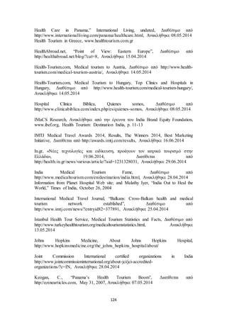 Health Care in Panama,” International Living, undated, Διαθέσιμο από 
http://www.internationalliving.com/panama/healthcare.html, Ανακλήθηκε 08.05.2014 
Health Tourism in Greece, www.healthtourism.com.gr 
HealthAbroad.net, “Point of View: Eastern Europe”, Διαθέσιμο από 
http://healthabroad.net/blog/?cat=8, Ανακλήθηκε 15.04.2014 
Health-Tourism.com, Medical tourism to Austria, Διαθέσιμο από http://www.health-tourism. 
com/medical-tourism-austria/, Ανακλήθηκε 14.05.2014 
Health-Tourism.com, Medical Tourism to Hungary, Top Clinics and Hospitals in 
Hungary, Διαθέσιμο από http://www.health-tourism.com/medical-tourism-hungary/, 
Ανακλήθηκε 14.05.2014 
Hospital Clinica Biblica, Quienes somos, Διαθέσιμο από 
http://www.clinicabiblica.com/index.php/es/quienes-somos, Ανακλήθηκε 08.05.2014 
IMaCS Research, Ανακλήθηκε από την έρευνα του India Brand Equity Foundation, 
www.ibef.org, Health Tourism: Destination India, p. 11-13 
IMTJ Medical Travel Awards 2014, Results, The Winners 2014, Best Marketing 
Initiative, Διατίθεται από http://awards.imtj.com/results, Ανακλήθηκε 16.06.2014 
In.gr, «Νέες τεχνολογίες και ειδίκευση, προάγουν τον ιατρικό τουρισμό στην 
Ελλάδα», 19.06.2014, Διατίθεται από 
http://health.in.gr/news/various/article/?aid=1231328031, Ανακλήθηκε 29.06.2014 
India Medical Tourism Fame, Διαθέσιμο από 
http://www.medicaltourism.com/en/destination/india.html, Ανακλήθηκε 28.04.2014 
Information from Planet Hospital Web site; and Malathy Iyer, “India Out to Heal the 
World,” Times of India, October 26, 2004 
International Medical Travel Journal, “Balkans: Cross-Balkan health and medical 
tourism network established”, Διαθέσιμο από 
http://www.imtj.com/news/?entryid82=377891, Ανακλήθηκε 25.04.2014 
Istanbul Health Tour Service, Medical Tourism Statistics and Facts, Διαθέσιμο από 
http://www.turkeyhealthtourism.org/medicaltourismstatistics.html, Ανακλήθηκε 
13.05.2014 
Johns Hopkins Medicine, About Johns Hopkins Hospital, 
http://www.hopkinsmedicine.org/the_johns_hopkins_hospital/about/ 
Joint Commission International certified organizations in India 
http://www.jointcommissioninternational.org/about-jci/jci-accredited-organizations/? 
c=IN, Ανακλήθηκε 28.04.2014 
Keogan, C., “Panama’s Health Tourism Boom”, Διατίθεται από 
http://ezinearticles.com, May 31, 2007, Ανακλήθηκε 07.05.2014 
124 
 