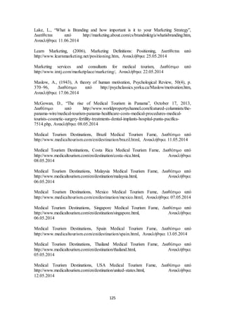 Lake, L., “What is Branding and how important is it to your Marketing Strategy”, 
Διατίθεται από http://marketing.about.com/cs/brandmktg/a/whatisbranding.htm, 
Ανακλήθηκε 11.06.2014 
Learn Marketing, (2006), Marketing Definitions: Positioning, Διατίθεται από 
http://www.learnmarketing.net/positioning.htm, Ανακλήθηκε 25.05.2014 
Marketing services and consultants for medical tourism, Διαθέσιμο από 
http://www.imtj.com/marketplace/marketing/, Ανακλήθηκε 22.05.2014 
Maslow, A., (1943), A theory of human motivation, Psychological Review, 50(4), p. 
370–96, Διαθέσιμο από http://psychclassics.yorku.ca/Maslow/motivation.htm, 
Ανακλήθηκε 17.06.2014 
McGowan, D., “The rise of Medical Tourism in Panama”, October 17, 2013, 
Διαθέσιμο από http://www.worldpropertychannel.com/featured-columnists/the-panama- 
wire/medical-tourism-panama-healthcare-costs-medical-procedures-medical-tourists- 
cosmetic-surgery-fertility-treatments-dental-implants-hospital-punta-pacifica- 
125 
7514.php, Ανακλήθηκε 08.05.2014 
Medical Tourism Destinations, Brazil Medical Tourism Fame, Διαθέσιμο από 
http://www.medicaltourism.com/en/destination/brazil.html, Ανακλήθηκε 11.05.2014 
Medical Tourism Destinations, Costa Rica Medical Tourism Fame, Διαθέσιμο από 
http://www.medicaltourism.com/en/destination/costa-rica.html, Ανακλήθηκε 
08.05.2014 
Medical Tourism Destinations, Malaysia Medical Tourism Fame, Διαθέσιμο από 
http://www.medicaltourism.com/en/destination/malaysia.html, Ανακλήθηκε 
06.05.2014 
Medical Tourism Destinations, Mexico Medical Tourism Fame, Διαθέσιμο από 
http://www.medicaltourism.com/en/destination/mexico.html, Ανακλήθηκε 07.05.2014 
Medical Tourism Destinations, Singapore Medical Tourism Fame, Διαθέσιμο από 
http://www.medicaltourism.com/en/destination/singapore.html, Ανακλήθηκε 
06.05.2014 
Medical Tourism Destinations, Spain Medical Tourism Fame, Διαθέσιμο από 
http://www.medicaltourism.com/en/destination/spain.html, Ανακλήθηκε 13.05.2014 
Medical Tourism Destinations, Thailand Medical Tourism Fame, Διαθέσιμο από 
http://www.medicaltourism.com/en/destination/thailand.html, Ανακλήθηκε 
05.05.2014 
Medical Tourism Destinations, USA Medical Tourism Fame, Διαθέσιμο από 
http://www.medicaltourism.com/en/destination/united-states.html, Ανακλήθηκε 
12.05.2014 
 