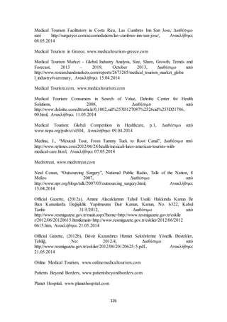 Medical Tourism Facilitators in Costa Rica, Las Cumbres Inn San Jose, Διαθέσιμο 
από http://surgerycr.com/accomodations/las-cumbres-inn-san-jose/, Ανακλήθηκε 
08.05.2014 
Medical Tourism in Greece, www.medicaltourism-greece.com 
Medical Tourism Market - Global Industry Analysis, Size, Share, Growth, Trends and 
Forecast, 2013 – 2019, October 2013, Διαθέσιμο από 
http://www.researchandmarkets.com/reports/2673265/medical_tourism_market_globa 
l_industry#summary, Ανακλήθηκε 15.04.2014 
Medical Tourism.com, www.medicaltourism.com 
Medical Tourism: Consumers in Search of Value, Deloitte Center for Health 
Solutions, 2008, Διαθέσιμο από 
http://www.deloitte.com/dtt/article/0,1002,sid%253D127087%2526cid%253D21786, 
00.html, Ανακλήθηκε 11.05.2014 
Medical Tourism: Global Competition in Healthcare, p.1, Διαθέσιμο από 
www.ncpa.org/pub/st/st304, Ανακλήθηκε 09.04.2014 
Medina, J., “Mexicali Tour, From Tummy Tuck to Root Canal”, Διαθέσιμο από 
http://www.nytimes.com/2012/06/28/health/mexicali-lures-american-tourists-with-medical- 
care.html, Ανακλήθηκε 07.05.2014 
126 
Medretreat, www.medretreat.com 
Neal Conan, “Outsourcing Surgery”, National Public Radio, Talk of the Nation, 8 
Μαΐου 2007, Διαθέσιμο από 
http://www.npr.org/blogs/talk/2007/03/outsourcing_surgery.html, Ανακλήθηκε 
15.04.2014 
Official Gazette, (2012a), Amme Alacaklarının Tahsil Usulü Hakkında Kanun İle 
Bazı Kanunlarda Değişiklik Yapılmasına Dair Kanun, Kanun, No. 6322, Kabul 
Tarihi: 31/5/2012, Διαθέσιμο από 
http://www.resmigazete.gov.tr/main.aspx?home=http://www.resmigazete.gov.tr/eskile 
r/2012/06/20120615.htm&main=http://www.resmigazete.gov.tr/eskiler/2012/06/2012 
0615.htm, Ανακλήθηκε 21.05.2014 
Official Gazette, (2012b), Döviz Kazandırıcı Hizmet Sektörlerine Yönelik Destekler, 
Tebliğ, No: 2012/4, Διαθέσιμο από 
http://www.resmigazete.gov.tr/eskiler/2012/06/20120625-5.pdf., Ανακλήθηκε 
21.05.2014 
Online Medical Tourism, www.onlinemedicaltourism.com 
Patients Beyond Borders, www.patientsbeyondborders.com 
Planet Hospital, www.planethospital.com 
 