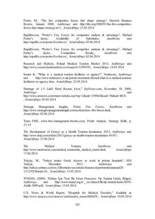Porter, M., “The five competitive forces that shape strategy”, Harvard Business 
Review, January 2008, Διαθέσιμο από http://hbr.org/2008/01/the-five-competitive-forces- 
that-shape-strategy/ar/1, Ανακλήθηκε 23.05.2014 
Rapidbi.com, “Porter’s Five Forces for competitor analysis & advantage”, Michael 
Porter’s factor, Availability of Substitutes, Διατίθεται από 
http://rapidbi.com/porterfiveforces/, Ανακλήθηκε 02.06.2014 
Rapidbi.com, “Porter’s Five Forces for competitor analysis & advantage”, Michael 
Porter’s factor, Competitive Rivalry, Διατίθεται από 
http://rapidbi.com/porterfiveforces/, Ανακλήθηκε 02.06.2014 
Research and Markets, Poland Medical Tourism Market 2013, Διαθέσιμο από 
http://www.researchandmarkets.com/reports/1299478/, Ανακλήθηκε 14.05.2014 
Senior K. “What is a medical tourism facilitator or agency?”, Netdoctor, Διαθέσιμο 
από http://www.netdoctor.co.uk/private-treatment-abroad/what-is-a-medical-tourism-facilitator- 
or-agency.htm, Ανακλήθηκε 23.05.2014 
Shortage of 1.5 Lakh Hotel Rooms: Govt,” ZeeNews.com, November 30, 2006, 
Διαθέσιμο από 
http://www.zeenews.com/znnew/articles.asp?rep=2&aid=339065&ssid=50&sid=BUS 
, Ανακλήθηκε 05.05.2014 
Strategic Management Insights, Porter Five Forces, Διατίθεται από 
http://www.strategicmanagementinsight.com/tools/porters-five-forces.html, 
Ανακλήθηκε 02.06.2014 
Team FME, www.free-management-ebooks.com, Pestle Analysis, Strategy Skills, p. 
13-14 
The Development of Greece as a Health Tourism destination, 2013, Διαθέσιμο από 
http://www.imtj.com/articles/2013/greece-as-health-tourism-destination-30187/, 
Ανακλήθηκε 15.06.2014 
The Medical Tourism, Διατίθεται από 
http://www.medretreat.com/medical_tourism/the_medical_tourist.html, Ανακλήθηκε 
17.06.2014 
Tokyay, M., “Turkey invites Greek doctors to work in private hospitals”, SES 
Turkyie, December 2013, Διαθέσιμο από 
http://turkey.setimes.com/en_GB/articles/ses/articles/features/departments/national/20 
13/12/02/feature-01, Ανακλήθηκε 13.05.2014 
TUSIAD, (2009), Türkiye İçin Yeni Bir Fırsat Penceresi: Tıp Turizmi Görüş Belgesi, 
Διαθέσιμο από http://www.tusiad.org.tr/__rsc/shared/file/tip-turizmi-baski-SON-Aralik- 
2009.pdf, Ανακλήθηκε 13.05.2014 
U.S. News & World Report, “Hospitals for Medical Travelers,” Available at: 
http://www.usnews.com/usnews/multimedia_assets/080429/, Ανακλήθηκε 10.05.2014 
127 
 