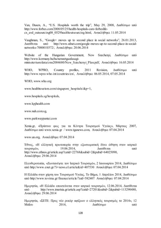 Van, Dusen, A., “U.S. Hospitals worth the trip”, May 29, 2008, Διαθέσιμο από 
http://www.forbes.com/2008/05/25/health-hospitals-care-forbeslife-cx_ 
avd_outsourcing08_0529healthoutsourcing.html, Ανακλήθηκε 11.05.2014 
Vaughman, S., “Google+ moves up to second place in social networks”, 26.01.2013, 
Διατίθεται από http://www.zdnet.com/google-moves-up-to-second-place-in-social-networks- 
7000010372/, Ανακλήθηκε 20.06.2014 
Website of the Hungarian Government, New Szechenyi, Διαθέσιμο από 
http://www.kormany.hu/hu/nemzetgazdasagi-miniszterium/ 
data/cms2084680/New_Szechenyi_Plan.pdf, Ανακλήθηκε 16.05.2014 
WHO, WPRO, Country profiles, 2011 Revision, Διαθέσιμο από 
http://www.wpro.who.int/countries/en/, Ανακλήθηκε 06.05.2014, 07.05.2014 
128 
WHO, www.who.org 
www.healthtourism.com/singapore_hospitals/&p=1, 
www.hospitals.sg/hospitals, 
www.kpjhealth.com 
www.nuh.com.sg, 
www.parkwaypantai.com 
Xenia.gr, «Πράσινο φως για τα Κέντρα Τουρισμού Υγείας», Μάρτιος 2007, 
Διαθέσιμο από www.xenia.gr / www.tganews.com, Ανακλήθηκε 07.04.2014 
www.un.org, Ανακλήθηκε 07.04.2014 
Έθνος, «Η ελληνική πρωτοπορία στην εξωσωματική δίνει ώθηση στον ιατρικό 
τουρισμό», 19.06.2014, Διατίθεται από 
http://www.ethnos.gr/article.asp?catid=22768&subid=2&pubid=64025090, 
Ανακλήθηκε 29.06.2014 
Ελευθεροτυπία, «Ζωντανέψτε τον Ιατρικό Τουρισμό», 2 Ιανουαρίου 2014, Διαθέσιμο 
από http://www.enet.gr/?i=news.el.article&id=407530 Ανακλήθηκε 07.04.2014 
Η Ελλάδα στον χάρτη του Τουρισμού Υγείας, Το Βήμα, 1 Απριλίου 2014, Διαθέσιμο 
από http://www.tovima.gr/finance/article/?aid=582407 Ανακλήθηκε 07.04.2014 
Ημερησία, «Η Ελλάδα επεκτείνεται στον ιατρικό τουρισμό», 12.06.2014, Διατίθεται 
από http://www.imerisia.gr/article.asp?catid=27201&subid=2&pubid=113290480, 
Ανακλήθηκε 29.06.2014 
Ημερησία, «ΣΕΤΕ: Προς νέο ρεκόρ αφίξεων ο ελληνικός τουρισμός το 2014», 12 
Μαΐου 2014, Διαθέσιμο από 
 