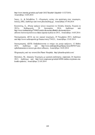 http://www.imerisia.gr/article.asp?catid=26527&subid=2&pubid=113272434, 
Ανακλήθηκε 14.05.2014 
Ίκκος, Α., & Σκλαβόλια, Τ., «Τουρισμός υγείας: νέα πρόκληση στον τουρισμό», 
Ιούλιος 2002, Διαθέσιμο από www.jbrconsulting.gr, Ανακλήθηκε 07.04.2014 
Κουσούνης, Σ., «Ρεκόρ αφίξεων ξένων τουριστών σε Ελλάδα, Ισπανία, Τουρκία το 
2013», Καθημερινή, 28 Ιανουαρίου 2014, Διαθέσιμο από 
http://www.kathimerini.gr/750805/article/oikonomia/ellhnikh-oikonomia/rekor-afi3ewn- 
3enwn-toyristwn-se-ellada-ispania-toyrkia-to-2013, Ανακλήθηκε 14.05.2014 
Ναυτεμπορική, «ΚΥΑ για τον ιατρικό τουρισμό», 25 Νοεμβρίου 2013, Διαθέσιμο 
από http://www.naftemporiki.gr/finance/story/734321, Ανακλήθηκε 15.05.2014 
Ναυτεμπορική, «ΣΕΤΕ: Επιβεβαιώνονται οι στόχοι για ρεκόρ αφίξεων», 12 Μαΐου 
2014, Διαθέσιμο από http://www.naftemporiki.gr/finance/story/805927/sete-epibebaionontai- 
oi-stoxoi- gia-rekor-afikseon, Ανακλήθηκε 14.05.2014 
Πληροφορίες από την ιστοσελίδα Planet Hospitals, http://planethospitals.com/ 
Πολλάτου, Μ., «Ιατρικός Τουρισμός με κρατική επιδότηση», emprosnet, 24 Απριλίου 
2013, Διαθέσιμο από http://www.emprosnet.gr/article/44988-iatrikos-toyrismos-me-kratiki- 
epidotisi, Ανακλήθηκε 21.05.2014 
129 
