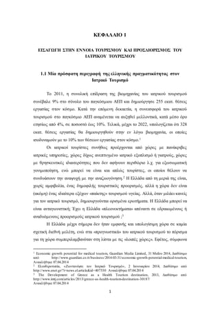 ΚΕΦΑΛΑΙΟ 1 
ΕΙΣΑΓΩΓΗ ΣΤΗΝ ΕΝΝΟΙΑ ΤΟΥΡΙΣΜΟΥ ΚΑΙ ΠΡΟΣΔΙΟΡΙΣΜΟΣ ΤΟΥ 
ΙΑΤΡΙΚΟΥ ΤΟΥΡΙΣΜΟΥ 
1.1 Μία πρόσφατη περιγραφή της ελληνικής πραγματικότητας στον 
Ιατρικό Τουρισμό 
Το 2011, η συνολική επίδραση της βιομηχανίας του ιατρικού τουρισμού 
συνέβαλε 9% στο σύνολο του παγκόσμιου ΑΕΠ και δημιούργησε 255 εκατ. θέσεις 
εργασίας στον κόσμο. Κατά την επόμενη δεκαετία, η συνεισφορά του ιατρικού 
τουρισμού στο παγκόσμιο ΑΕΠ αναμένεται να αυξηθεί μελλοντικά, κατά μέσο όρο 
ετησίως από 4%, σε ποσοστό έως 10%. Τελικά, μέχρι το 2022, υπολογίζεται ότι 328 
εκατ. θέσεις εργασίας θα δημιουργηθούν στην εν λόγω βιομηχανία, οι οποίες 
ισοδυναμούν με το 10% των θέσεων εργασίας στον κόσμο.1 
Οι ιατρικοί τουρίστες συνήθως προέρχονται από χώρες με πανάκριβες 
ιατρικές υπηρεσίες, χώρες δίχως ανεπτυγμένο ιατρικό εξοπλισμό ή γιατρούς, χώρες 
με θρησκευτικές ιδιαιτερότητες που δεν αφήνουν περιθώριο λ.χ. για εξωσωματική 
γονιμοποίηση, ενώ μπορεί να είναι και απλώς τουρίστες, οι οποίοι θέλουν να 
συνδυάσουν την αναψυχή με την αναζωογόνηση.2 Η Ελλάδα από τη μεριά της είναι, 
χωρίς αμφιβολία, ένας δημοφιλής τουριστικός προορισμός, αλλά η χώρα δεν είναι 
(ακόμη) ένας ιδιαίτερα εξέχων «παίκτης» τουρισμού υγείας. Αλλά, όταν μιλάει κανείς 
για τον ιατρικό τουρισμό, δημιουργούνται ορισμένα ερωτήματα. Η Ελλάδα μπορεί να 
είναι ανταγωνιστική; Έχει η Ελλάδα «πλεονεκτήματα» απέναντι σε εδραιωμένους ή 
αναδυόμενους προορισμούς ιατρικού τουρισμού ;3 
Η Ελλάδα μέχρι σήμερα δεν ήταν εμφανής και υπολογίσιμη χώρα σε καμία 
σχετική διεθνή μελέτη, ενώ στα «προγνωστικά» του ιατρικού τουρισμού το πόρισμα 
για τη χώρα συμπεριλαμβανόταν στη λίστα με τις «λοιπές χώρες». Εφέτος, σύμφωνα 
1 Economic growth potential for medical tourism, Guardian Media Limited, 31 Μαΐου 2014, Διαθέσιμο 
από http://www.guardian.co.tt/business/2014-03-31/economic-growth-potential-medical-tourism, 
Ανακλήθηκε 07.04.2014 
2 Ελευθεροτυπία, «Ζωντανέψτε τον Ιατρικό Τουρισμό», 2 Ιανουαρίου 2014, Διαθέσιμο από 
http://www.enet.gr/?i=news.el.article&id=407530 Ανακλήθηκε 07.04.2014 
3 The Development of Greece as a Health Tourism destination, 2013, Διαθέσιμο από 
http://www.imtj.com/articles/2013/greece-as-health-tourism-destination-30187/ 
Ανακλήθηκε 07.04.2014 
1 
 