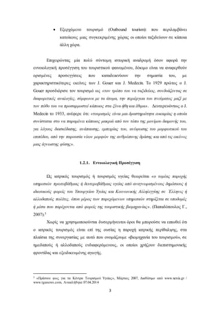  Εξερχόμενο τουρισμό (Outbound tourism): που περιλαμβάνει 
κατοίκους μιας συγκεκριμένης χώρας οι οποίοι ταξιδεύουν σε κάποια 
άλλη χώρα. 
Επιχειρώντας μία πολύ σύντομη ιστορική αναδρομή όσον αφορά την 
εννοιολογική προσέγγιση του τουριστικού φαινομένου, δόκιμο είναι να αναφερθούν 
ορισμένες προσεγγίσεις που καταδεικνύουν την σημασία του, με 
χαρακτηριστικότερες εκείνες των J. Gouer και J. Medecin. Το 1929 πρώτος ο J. 
Gouer προσδιόρισε τον τουρισμό ως «τον τρόπο του να ταξιδεύεις, συνδυάζοντας σε 
διαφορετικές αναλογίες, σύμφωνα με τα άτομα, την περιέργεια του πνεύματος μαζί με 
τον πόθο του να προσαρμοστεί κάποιος στα ξένα ήθη και έθιμα». Δευτερευόντως ο J. 
Medecin το 1933, ανέφερε ότι: «τουρισμός είναι μια δραστηριότητα ευκαιρίας η οποία 
συνίσταται στο να παραμένει κάποιος μακριά από τον τόπο της μονίμου διαμονής του, 
για λόγους διασκέδασης, ανάπαυσης, εμπειρίας του, ανύψωσης του μορφωτικού του 
επιπέδου, από την παρουσία νέων μορφών της ανθρώπινης δράσης και από τις εικόνες 
μιας άγνωστης φύσης». 
1.2.1. Εννοιολογική Προσέγγιση 
Ως ιατρικός τουρισμός ή τουρισμός υγείας θεωρείται «ο τομέας παροχής 
υπηρεσιών πρωτοβάθμιας ή δευτεροβάθμιας υγείας από αναγνωρισμένους δημόσιους ή 
ιδιωτικούς φορείς του Υπουργείου Υγείας και Κοινωνικής Αλληλεγγύης σε Έλληνες ή 
αλλοδαπούς πολίτες, όπου μέρος των παρεχόμενων υπηρεσιών στηρίζεται σε υποδομές 
ή μέσα που παρέχονται από φορείς της τουριστικής βιομηχανίας». (Παπαδόπουλος Γ., 
2007).5 
Χωρίς να χρησιμοποιούνται δυσερμήνευτοι όροι θα μπορούσε να ειπωθεί ότι 
ο ιατρικός τουρισμός είναι επί της ουσίας η παροχή ιατρικής περίθαλψης, στα 
πλαίσια της συνεργασίας με αυτό που ονομάζουμε «βιομηχανία του τουρισμού», σε 
ημεδαπούς ή αλλοδαπούς ενδιαφερόμενους, οι οποίοι χρήζουν διεπιστημονικής 
φροντίδας και εξειδικευμένης αγωγής. 
5 «Πράσινο φως για τα Κέντρα Τουρισμού Υγείας», Μάρτιος 2007, Διαθέσιμο από www.xenia.gr / 
www.tganews.com, Ανακλήθηκε 07.04.2014 
3 
 