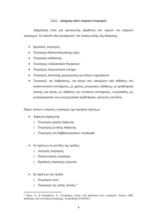 1.2.2. Διάκριση ειδών ιατρικού τουρισμού 
Απαραίτητη είναι μία πρωτογενής παράθεση των τομέων του ιατρικού 
τουρισμού. Τα κάτωθι είδη εξυπηρετούν την ανάγκη αυτής της διάκρισης. 
 Ιαματικός τουρισμός 
 Τουρισμός θαλασσοθεραπείας (spa) 
 Τουρισμός ανάπαυσης 
 Τουρισμός εναλλακτικών θεραπειών 
 Τουρισμός διαγνωστικού ελέγχου 
 Τουρισμός πλαστικής χειρουργικής και άλλων εγχειρήσεων 
 Τουρισμός για διαβητικούς, για άτομα που υποφέρουν από παθήσεις του 
αναπνευστικού συστήματος, με χρόνιες ρευματικές παθήσεις, με προβλήματα 
όρασης και ακοής, με παθήσεις του κινητικού συστήματος, νευροπαθείς, με 
μετατραυματικά και μετεγχειρητικά προβλήματα, αλλεργίες και άλλα. 
Πέραν τούτων ο ιατρικός τουρισμός έχει άρρηκτη σχέση με : 
4 
 Διάρκεια παραμονής 
o Τουρισμός μικρής διάρκειας 
o Τουρισμός μεγάλης διάρκειας 
o Τουρισμός του Σαββατοκύριακου (weekend) 
 Σε σχέση με το μέγεθος της ομάδας: 
o Ατομικός τουρισμός 
o Οικογενειακός τουρισμός 
o Ομαδικός τουρισμός (γκρουπ) 
 Σε σχέση με την ηλικία: 
o Τουρισμός νέων 
o Τουρισμός της τρίτης ηλικίας 6 
6 Ίκκος, Α., & Σκλαβόλια, Τ., «Τουρισμός υγείας: νέα πρόκληση στον τουρισμό» , Ιούλιος 2002, 
Διαθέσιμο από www.jbrconsulting.gr, Ανακλήθηκε 07.04.2014 
 