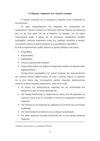 1.3 Παροχές υπηρεσιών στον ιατρικό τουρισμό 
Ο ιατρικός τουρισμός και οι παρεχόμενες υπηρεσίες αυτού συνίστανται σε 
5 
δύο κατηγορίες : 
Εν αρχή αντικατοπτρίζεται στη διαχείριση και εξυπηρέτηση των 
εμφανιζόμενων ιατρικών αναγκών των επισκεπτών κατά την διάρκεια της παραμονής 
τους σε μία ξένη χώρα, είτε για να περάσουν τις διακοπές, είτε για κάποιο 
επαγγελματικό ταξίδι, ή ακόμη και για προσωρινή εγκατάσταση. Συνήθως 
περιλαμβάνει επείγοντα περιστατικά υγείας (π.χ. καρδιακό επεισόδιο) ή τακτικές 
υγειονομικές ανάγκες για χρόνια νοσήματα (π.χ. αιμοκάθαρση νεφροπαθών) 
Σε αυτή οι σημαντικότερες ομάδες ασθενών με χρόνιες παθήσεις είναι κυρίως : 
 Νεφροπαθείς 
 Καρκινοπαθείς 
 Καρδιοπαθείς 
 Άτομα με αιματολογικά νοσήματα 
 Άτομα τρίτης ηλικίας που χρήζουν συστηματικής ιατρικής και φαρμακευτικής 
παρακολούθησης 7 
Δευτερευόντως περιλαμβάνει τον ιατρικό τουρισμό που πραγματοποιείται 
κατ’ επιλογήν (elective medical tourism). Σε αυτόν ο ασθενής επιλέγει να ταξιδέψει 
για να γίνει δέκτης μιας συγκεκριμένης ιατρικής υπηρεσίας, προσμετρώντας 
ορισμένες μείζονος σημασίας παραμέτρους. Αυτές είναι οι εξής: 
 Το κόστος της προσφερόμενης υπηρεσίας και την ελαστικότητα που 
παρέχεται ως προς τον τρόπο αποπληρωμής 
 Την ύπαρξη διασύνδεσης με ασφαλιστικούς φορείς, που θα μπορούσαν να 
καλύψουν μέρος ή και εξ’ ολοκλήρου το κόστος των παρεχόμενων ιατρικών 
υπηρεσιών 
 Την ποιότητα και την στόχευση της υπηρεσίας και συνολικά της υγειονομικής 
περίθαλψης 
 Την ελκυστικότητα των πακέτων και τις ενδεχόμενες προσφορές 
 Τον χρόνο αναμονής στη χώρα προέλευσης του για την παροχή παρόμοιας 
υπηρεσίας 
7 Διαθέσιμο από www.un.org, Ανακλήθηκε 07.04.2014 
 