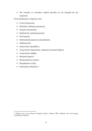  Την ευκαιρία να συνδυάσει ιατρική φροντίδα με την αναψυχή και την 
6 
ψυχαγωγία 
Οι πιο διαδεδομένες υπηρεσίες είναι: 
 Γενική Χειρουργική 
 Πλαστική/ αισθητική χειρουργική 
 Τεχνητή γονιμοποίηση 
 Καρδιολογία/ καρδιοχειρουργική 
 Οδοντιατρική 
 Ορθοπεδική θεραπεία και αποκατάσταση 
 Οφθαλμολογία 
 Ουρολογικές παρεμβάσεις 
 Αντιμετώπιση παχυσαρκίας- Διαχείριση σωματικού βάρους 
 Αντιμετώπιση Διαβήτη 
 Θεραπεία καρκίνου 
 Μεταμοσχεύσεις οργάνων 
 Προγράμματα ευεξίας 
 Εναλλακτικές Θεραπείες 8 
8 «Πράσινο φως για τα Κέντρα Τουρισμού Υγείας» , Μάρτιος 2007, Διαθέσιμο από www.xenia.gr, 
Ανακλήθηκε 07.04.2014 
 