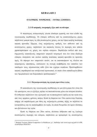 ΚΕΦΑΛΑΙΟ 2 
Ο ΙΑΤΡΙΚΟΣ ΤΟΥΡΙΣΜΟΣ – ΓΕΝΙΚΑ ΣΤΟΙΧΕΙΑ 
2.1 Ο ιατρικός τουρισμός έξω από τα σύνορα 
Ο παγκόσμιος ανταγωνισμός γίνεται ιδιαίτερα εμφανής και στον κλάδο της 
υγειονομικής περίθαλψης. Οι εύποροι ασθενείς από τις αναπτυσσόμενες χώρες 
ταξιδεύουν μακριά προς τις ήδη ανεπτυγμένες χώρες, για την λήψη υψηλής ποιότητας 
ιατρική φροντίδα. Σήμερα, ένας αυξανόμενος αριθμός των ασθενών από τις 
ανεπτυγμένες χώρες, ταξιδεύουν για ιατρικούς λόγους σε περιοχές που κάποτε 
χαρακτηρίστηκαν ως χώρες του «τρίτου κόσμου». Παράλληλα πολλοί από τους 
σημερινούς καταναλωτές υπηρεσιών ιατρικού τουρισμού που δεν είναι ιδιαίτερα 
εύποροι, αναζητούν και εκείνοι υψηλής ποιότητας ιατρική φροντίδα σε προσιτές 
τιμές. Οι πάροχοι των υπηρεσιών αυτών, για να ικανοποιήσουν τις ολοένα και 
αυξανόμενες απαιτήσεις, επιδιώκουν τη συνεχή αναβάθμιση του επιπέδου των 
υποδομών τους, αξιοποιώντας κάθε ξένο και εγχώριο κεφάλαιο. Προσλαμβάνουν 
ιατρικό, παραϊατρικό και νοσηλευτικό προσωπικό, το οποίο είναι εκπαιδευμένο βάσει 
των Αμερικάνικων και Ευρωπαϊκών προδιαγραφών.9 
2.1.1 Παγκοσμιοποίηση της αγοράς φροντίδας υγείας 
Η κατανάλωση της υγειονομικής περίθαλψης σε μια ξένη χώρα δεν είναι ένα 
νέο φαινόμενο, και οι εξελίξεις πρέπει να αποτυπώνονται μέσα στο ιστορικό πλαίσιο. 
Οι άνθρωποι ταξιδεύουν στο εξωτερικό για να αποκομίσουν οφέλη για την υγεία τους 
από τους αρχαίους χρόνους ακόμη. Κατά τη διάρκεια του 19ου αιώνα στην Ευρώπη, 
υπήρχε επί παραδείγματι μια τάση της αυξανόμενη μεσαίας τάξης να ταξιδεύει σε 
λουτροπόλεις και να «καταλαμβάνει τα νερά», τα οποία θεωρείται ότι έχουν ιδιότητες 
που βελτιώνουν την υγεία. 
Κατά τη διάρκεια του 20ου αιώνα, πλούσιοι άνθρωποι από τις λιγότερο 
ανεπτυγμένες περιοχές του κόσμου, ταξιδεύουν με προορισμό τις ανεπτυγμένες 
9 Medical Tourism: Global Competition in Healthcare, p.1, Διαθέσιμο από www.ncpa.org/pub/st/st304, 
Ανακλήθηκε 09.04.2014 
7 
 