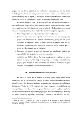 χώρες για να έχουν πρόσβαση σε καλύτερες εγκαταστάσεις και σε άρτια 
εκπαιδευμένο ιατρικό και νοσηλευτικό προσωπικό. Ωστόσο, οι αλλαγές που 
βρίσκονται σε εξέλιξη σε σχέση με τον ιατρικό τουρισμό είναι ποσοτικά και ποιοτικά 
διαφορετικές από τις προηγούμενες μορφές ταξιδιών που αφορούν την υγεία. 
Οι βασικές διαφορές είναι η αντιστροφή αυτής της ροής από τις αναπτυγμένες 
προς τις λιγότερο αναπτυγμένες χώρες, οι περισσότερες διηπειρωτικές μετακινήσεις, 
και η εμφάνιση μιας διεθνούς αγοράς για τους ασθενείς . Τα βασικά χαρακτηριστικά 
του νέου στυλ ιατρικού τουρισμού για τον 21ο αιώνα συνοψίζονται παρακάτω : 
 Ο μεγάλος αριθμός των ατόμων που ταξιδεύουν για θεραπεία . 
 Η στροφή προς τους ασθενείς από τις πλουσιότερες και πιο ανεπτυγμένες 
χώρες που ταξιδεύουν σε λιγότερο ανεπτυγμένες χώρες για να έχουν 
πρόσβαση σε υπηρεσίες υγείας, οι οποίες εν πολλοίς επηρεάζονται από τις 
θεραπείες χαμηλού κόστους, που έχουν αρωγό τις φθηνές πτήσεις και τις 
πηγές των πληροφοριών από το διαδίκτυο. 
 Σύγχρονη και προσιτή τεχνολογική υποδομή με προσβάσιμα ταξίδια και 
άμεσα διαθέσιμες πληροφορίες μέσω του διαδικτύου. 
 Ανάπτυξη του κλάδου: τόσο ο ιδιωτικός επιχειρηματικός τομέας, όσο και οι 
εθνικές κυβερνήσεις, τόσο στις αναπτυγμένες, όσο και στις αναπτυσσόμενες 
χώρες έχουν συμβάλει στην προώθηση του ιατρικού τουρισμού ως μια 
δυνητικά επικερδή πηγή εσόδων από το εξωτερικό.10 
2.1.2 Παγκοσμιοποίηση και ιατρικός τουρισμός 
Οι πολιτικές υγείας και η παροχή υπηρεσιών υγείας έχουν παραδοσιακά 
οριοθετηθεί από το εκάστοτε έθνος – κράτος ή μεταξύ των ομοσπονδιακών επιπέδων 
διακυβέρνησης. Στο Ηνωμένο Βασίλειο, για παράδειγμα, η δημιουργία του Εθνικού 
Συστήματος Υγείας το 1948 εισήγαγε μία δέσμη υπηρεσιών πρωτοβάθμιας και 
δευτεροβάθμιας φροντίδας υγείας που χρηματοδοτούνταν από τη δημόσια φορολογία 
και προσφέρονταν σε κάθε σημείο παροχής δωρεάν στον εθνικό πληθυσμό. Κατά τις 
τελευταίες δεκαετίες σημαντικές οικονομικές, κοινωνικές και πολιτικές αλλαγές 
10 Lunt, Ν., Smith, R., Exworthy, M., Green, S., Horsfall, D., & Mannion, R., Medical Tourism 
Business: Treatments, Markets and Health System Implications: A scoping review, Globalization of 
Healthcare Market, p. 6 
8 
 