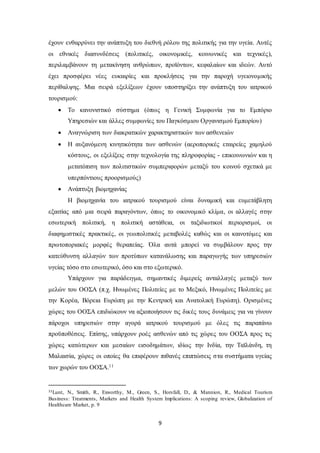 έχουν ενθαρρύνει την ανάπτυξη του διεθνή ρόλου της πολιτικής για την υγεία. Αυτές 
οι εθνικές διασυνδέσεις (πολιτικές, οικονομικές, κοινωνικές και τεχνικές), 
περιλαμβάνουν τη μετακίνηση ανθρώπων, προϊόντων, κεφαλαίων και ιδεών. Αυτό 
έχει προσφέρει νέες ευκαιρίες και προκλήσεις για την παροχή υγειονομικής 
περίθαλψης. Μια σειρά εξελίξεων έχουν υποστηρίξει την ανάπτυξη του ιατρικού 
τουρισμού: 
 Το κανονιστικό σύστημα (όπως η Γενική Συμφωνία για το Εμπόριο 
Υπηρεσιών και άλλες συμφωνίες του Παγκόσμιου Οργανισμού Εμπορίου) 
 Αναγνώριση των διακρατικών χαρακτηριστικών των ασθενειών 
 Η αυξανόμενη κινητικότητα των ασθενών (αεροπορικές εταιρείες χαμηλού 
κόστους, οι εξελίξεις στην τεχνολογία της πληροφορίας - επικοινωνιών και η 
μετατόπιση των πολιτιστικών συμπεριφορών μεταξύ του κοινού σχετικά με 
υπερπόντιους προορισμούς) 
9 
 Ανάπτυξη βιομηχανίας 
Η βιομηχανία του ιατρικού τουρισμού είναι δυναμική και ευμετάβλητη 
εξαιτίας από μια σειρά παραγόντων, όπως το οικονομικό κλίμα, οι αλλαγές στην 
εσωτερική πολιτική, η πολιτική αστάθεια, οι ταξιδιωτικοί περιορισμοί, οι 
διαφημιστικές πρακτικές, οι γεωπολιτικές μεταβολές καθώς και οι καινοτόμες και 
πρωτοποριακές μορφές θεραπείας. Όλα αυτά μπορεί να συμβάλουν προς την 
κατεύθυνση αλλαγών των προτύπων κατανάλωσης και παραγωγής των υπηρεσιών 
υγείας τόσο στο εσωτερικό, όσο και στο εξωτερικό. 
Υπάρχουν για παράδειγμα, σημαντικές διμερείς ανταλλαγές μεταξύ των 
μελών του ΟΟΣΑ (π.χ. Ηνωμένες Πολιτείες με το Μεξικό, Ηνωμένες Πολιτείες με 
την Κορέα, Βόρεια Ευρώπη με την Κεντρική και Ανατολική Ευρώπη). Ορισμένες 
χώρες του ΟΟΣΑ επιδιώκουν να αξιοποιήσουν τις δικές τους δυνάμεις για να γίνουν 
πάροχοι υπηρεσιών στην αγορά ιατρικού τουρισμού με όλες τις παραπάνω 
προϋποθέσεις. Επίσης, υπάρχουν ροές ασθενών από τις χώρες του ΟΟΣΑ προς τις 
χώρες κατώτερων και μεσαίων εισοδημάτων, ιδίως την Ινδία, την Ταϊλάνδη, τη 
Μαλαισία, χώρες οι οποίες θα επιφέρουν πιθανές επιπτώσεις στα συστήματα υγείας 
των χωρών του ΟΟΣΑ.11 
11Lunt, Ν., Smith, R., Exworthy, M., Green, S., Horsfall, D., & Mannion, R., Medical Tourism 
Business: Treatments, Markets and Health System Implications: A scoping review, Globalization of 
Healthcare Market, p. 9 
 
