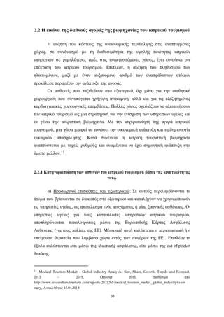 2.2 Η εικόνα της διεθνούς αγοράς της βιομηχανίας του ιατρικού τουρισμού 
Η αύξηση του κόστους της υγειονομικής περίθαλψης στις ανεπτυγμένες 
χώρες, σε συνδυασμό με τη διαθεσιμότητα της υψηλής ποιότητας ιατρικών 
υπηρεσιών σε χαμηλότερες τιμές στις αναπτυσσόμενες χώρες, έχει ευνοήσει την 
επέκταση του ιατρικού τουρισμού. Επιπλέον, η αύξηση του πληθυσμού των 
ηλικιωμένων, μαζί με έναν αυξανόμενο αριθμό των ανασφάλιστων ατόμων 
προκάλεσε περαιτέρω την ανάπτυξη της αγοράς. 
Οι ασθενείς που ταξιδεύουν στο εξωτερικό, όχι μόνο για την αισθητική 
χειρουργική που συνεπάγεται γρήγορη ανάκαμψη, αλλά και για τις εξεζητημένες 
καρδιαγγειακές χειρουργικές επεμβάσεις. Πολλές χώρες σχεδιάζουν να αξιοποιήσουν 
τον ιατρικό τουρισμό ως μια στρατηγική για την ενίσχυση των υπηρεσιών υγείας και 
εν γένει την τουριστική βιομηχανία. Με την ισχυροποίηση της αγορά ιατρικού 
τουρισμού, μια χώρα μπορεί να τονώσει την οικονομική ανάπτυξη και τη δημιουργία 
ευκαιριών απασχόλησης. Κατά συνέπεια, η ιατρική τουριστική βιομηχανία 
αναπτύσσεται με ταχείς ρυθμούς και αναμένεται να έχει σημαντική ανάπτυξη στο 
άμεσο μέλλον.12 
2.2.1 Κατηγοριοποίηση των ασθενών του ιατρικού τουρισμού βάσει της κινητικότητας 
τους. 
α) Προσωρινοί επισκέπτες του εξωτερικού: Σε αυτούς περιλαμβάνονται τα 
άτομα που βρίσκονται σε διακοπές στο εξωτερικό και καταλήγουν να χρησιμοποιούν 
τις υπηρεσίες υγείας, ως αποτέλεσμα ενός ατυχήματος ή μίας ξαφνικής ασθένειας. Οι 
υπηρεσίες υγείας για τους καταναλωτές υπηρεσιών ιατρικού τουρισμού, 
αποπληρώνονται ποικιλοτρόπως μέσω της Ευρωπαϊκής Κάρτας Ασφάλισης 
Ασθένειας (για τους πολίτες της ΕΕ). Μέσα από αυτή καλύπτεται η περιστασιακή ή η 
επείγουσα θεραπεία που λαμβάνει χώρα εντός των συνόρων της ΕΕ. Επιπλέον τα 
έξοδα καλύπτονται είτε μέσω της ιδιωτικής ασφάλισης, είτε μέσω της out of pocket 
δαπάνης. 
12 Medical Tourism Market - Global Industry Analysis, Size, Share, Growth, Trends and Forecast, 
2013 – 2019, October 2013, Διαθέσιμο από 
http://www.researchandmarkets.com/reports/2673265/medical_tourism_market_global_industry#sum 
mary, Ανακλήθηκε 15.04.2014 
10 
 