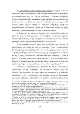 β) Οι διαμένοντες σε έναν τόπο για μακρά διάρκεια: Υπάρχουν ολοένα και 
αυξανόμενες ροές των πολιτών της ΕΕ που επιλέγουν να αποσυρθούν σε χώρες εκτός 
του τόπου καταγωγής τους, είτε εντός των συνόρων της ΕΕ, είτε εκτός. Παράλληλα, 
εντός του ευρωπαϊκού τόξου παρατηρείται και μία αυξητικής τάσης ροή ανταλλαγών 
μερίδας πολιτών που βρίσκονται ακόμη σε κατάλληλη ηλικία για εργασία. Οι 
κάτοικοι αυτοί μπορούν επίσης να λαμβάνουν υπηρεσίες υγείας που 
χρηματοδοτούνται ποικιλοτρόπως. Δηλαδή από το ασφαλιστικό σύστημα της χώρας 
προέλευσης, την ιδιωτική ασφάλιση, ή μέσω της ιδιωτικής δαπάνης. 
γ) Σε εκείνους που κάνουν τις διακοπές τους, εντός κοινών συνόρων: Οι 
χώρες που έχουν κοινά σύνορα μπορούν να συνεργάζονται στην παροχή υπηρεσιών 
υγειονομικής περίθαλψης, με την κάλυψη τους να επιτυγχάνεται μέσα από διεθνικού 
χαρακτήρα δημόσια χρηματοδότηση από παρόχους άλλων χωρών.13 
δ) Οι outsourced ασθενείς: Είναι αυτοί οι ασθενείς που επιλέγουν να 
αποστέλλονται στο εξωτερικό από τις υπηρεσίες υγείας, χρησιμοποιώντας 
διακρατικές συμφωνίες προμήθειας.14 Σε αυτού του είδους τις συμφωνίες οδηγούνται 
οι χρήστες εξαιτίας των μεγάλων λιστών αναμονής, της έλλειψης διαθέσιμων ειδικών 
και της έλλειψης εξειδικευμένου εξοπλισμού στη χώρα καταγωγής. 15 Αυτοί οι 
ασθενείς ταξιδεύουν συχνά σχετικά μικρές αποστάσεις, όντας συμβεβλημένοι με 
δημόσιες ή ιδιωτικές υπηρεσίες και είναι πιο πιθανό να υπόκεινται συχνότερα σε 
αξιόπιστους ελέγχους για την ασφάλεια και τη διασφάλιση της ποιότητας.16 17 
Γενικότερα, ο ιατρικός τουρισμός αναφέρεται πιο συχνά σε ασθενείς που 
μετακινούνται για την εξυπηρέτηση των υγειονομικών αναγκών τους, ιδία 
βουλήσει.18 Οι περισσότεροι δεν κάνουν χρήση των δικαιωμάτων με τα οποία τους 
κατοχυρώνει η ΕΕ - το φαινόμενο είναι συνήθως γνωστό ως διασυνοριακή 
υγειονομική περίθαλψη - αλλά επιλέγουν να πληρώνουν κατευθείαν από την τσέπη 
13 Rosenmöller, M., McKee, M. & Baeten, R., (2006), Patient mobility in the European Union: learning 
from experience, Denmark. European Observatory on Health Systems and Policies 
14 Lowson, K., West P., Chaplin S. & O‘Reilly, J., (2002), Evaluation of Patients Travelling Overseas: 
Final Report. York: York Health Economics Consortium 
15 Burge, P., Devlin, N., Appleby, J., Rohr, C. & Grant, J. (2004), Do Patients Always Prefer Quicker 
Treatment: A Discrete Choice Analysis of Patients ' Stated Preferences in the London Patient Choice 
Project, Applied Health Economics and Health Policy, 3, p. 183-194 
16 Glinos, I. A., R, B. & Boffin, N. (2006), Cross -border contracted care in Belgian hospitals. In: 
Rosenmöller, M., Baeten, R. & McKee, M., Patient mobility in the European Union: learning from 
experience. Denmark: European Observatory on Health Systems and Policies 
17 Muscat, N., Grech, K., Cachia, M. & Xureb, D (2006), Sharing Capacities - Malta and the United 
Kingdom. In: Rosenmöller, M., McKee, M. & Baeten, R., Patient mobility in the European Union: 
learning from experience. Denmark: European Observatory on Health Systems and Policies 
18 Lunt, N., & Carrera, P., (2010), Medical tourism: Assessing the evidence on treatment abroad. 
Maturitas, 66, p. 27-32. 
11 
 