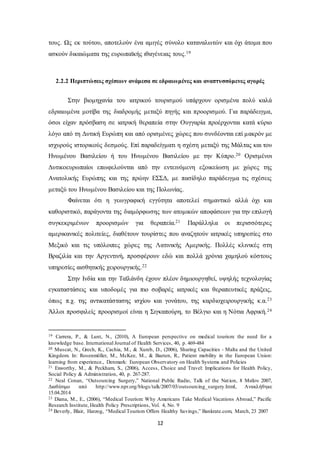 τους. Ως εκ τούτου, αποτελούν ένα αμιγές σύνολο καταναλωτών και όχι άτομα που 
ασκούν δικαιώματα της ευρωπαϊκής ιθαγένειας τους.19 
2.2.2 Περιπτώσεις σχέσεων ανάμεσα σε εδραιωμένες και αναπτυσσόμενες αγορές 
Στην βιομηχανία του ιατρικού τουρισμού υπάρχουν ορισμένα πολύ καλά 
εδραιωμένα μοτίβα της διαδρομής μεταξύ πηγής και προορισμού. Για παράδειγμα, 
όσοι είχαν πρόσβαση σε ιατρική θεραπεία στην Ουγγαρία προέρχονται κατά κύριο 
λόγο από τη Δυτική Ευρώπη και από ορισμένες χώρες που συνδέονται επί μακρόν με 
ισχυρούς ιστορικούς δεσμούς. Επί παραδείγματι η σχέση μεταξύ της Μάλτας και του 
Ηνωμένου Βασιλείου ή του Ηνωμένου Βασιλείου με την Κύπρο.20 Ορισμένοι 
Δυτικοευρωπαίοι επωφελούνται από την εντεινόμενη εξοικείωση με χώρες της 
Ανατολικής Ευρώπης και της πρώην ΕΣΣΔ, με πασίδηλο παράδειγμα τις σχέσεις 
μεταξύ του Ηνωμένου Βασιλείου και της Πολωνίας. 
Φαίνεται ότι η γεωγραφική εγγύτητα αποτελεί σημαντικό αλλά όχι και 
καθοριστικό, παράγοντα της διαμόρφωσης των ατομικών αποφάσεων για την επιλογή 
συγκεκριμένων προορισμών για θεραπεία.21 Παράλληλα οι περισσότερες 
αμερικανικές πολιτείες, διαθέτουν τουρίστες που αναζητούν ιατρικές υπηρεσίες στο 
Μεξικό και τις υπόλοιπες χώρες της Λατινικής Αμερικής. Πολλές κλινικές στη 
Βραζιλία και την Αργεντινή, προσφέρουν εδώ και πολλά χρόνια χαμηλού κόστους 
υπηρεσίες αισθητικής χειρουργικής.22 
Στην Ινδία και την Ταϊλάνδη έχουν πλέον δημιουργηθεί, υψηλής τεχνολογίας 
εγκαταστάσεις και υποδομές για πιο σοβαρές ιατρικές και θεραπευτικές πράξεις, 
όπως π.χ. της αντικατάστασης ισχίου και γονάτου, της καρδιοχειρουργικής κ.α.23 
Άλλοι προσφιλείς προορισμοί είναι η Σιγκαπούρη, το Βέλγιο και η Νότια Αφρική.24 
19 Carrera, P., & Lunt, N., (2010), A European perspective on medical tourism: the need for a 
knowledge base. International Journal of Health Services, 40, p. 469-484 
20 Muscat, N., Grech, K., Cachia, M., & Xureb, D., (2006), Sharing Capacities - Malta and the United 
Kingdom. In: Rosenmöller, M., McKee, M., & Baeten, R., Patient mobility in the European Union: 
learning from experience., Denmark: European Observatory on Health Systems and Policies 
21 Exworthy, M., & Peckham, S., (2006), Access, Choice and Travel: Implications for Health Policy, 
Social Policy & Administration, 40, p. 267-287. 
22 Neal Conan, “Outsourcing Surgery,” National Public Radio, Talk of the Nat ion, 8 Μαΐου 2007, 
Διαθέσιμο από http://www.npr.org/blogs/talk/2007/03/outsourcing_surgery.html, Ανακλήθηκε 
15.04.2014 
23 Diana, M., E., (2006), “Medical Tourism: Why Americans Take Medical Vacations Abroad,” Pacific 
Research Institute, Health Policy Prescriptions, Vol. 4, No. 9 
24 Beverly, Blair, Harzog, “Medical Tourism Offers Healthy Savings,” Bankrate.com, March, 23 2007 
12 
 