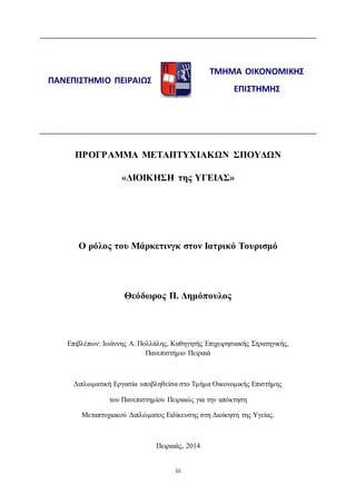 ΠΡΟΓΡΑΜΜΑ ΜΕΤΑΠΤΥΧΙΑΚΩΝ ΣΠΟΥΔΩΝ 
«ΔΙΟΙΚΗΣΗ της ΥΓΕΙΑΣ» 
Ο ρόλος του Μάρκετινγκ στον Ιατρικό Τουρισμό 
Θεόδωρος Π. Δημόπουλος 
Επιβλέπων: Ιωάννης Α. Πολλάλης, Καθηγητής Επιχειρησιακής Στρατηγικής, 
Πανεπιστήμιο Πειραιά 
Διπλωματική Εργασία υποβληθείσα στο Τμήμα Οικονομικής Επιστήμης 
του Πανεπιστημίου Πειραιώς για την απόκτηση 
Μεταπτυχιακού Διπλώματος Ειδίκευσης στη Διοίκηση της Υγείας. 
Πειραιάς, 2014 
iii 
ΠΑΝΕΠΙΣΤΗΜΙΟ ΠΕΙΡΑΙΩΣ 
ΤΜΗΜΑ ΟΙΚΟΝΟΜΙΚΗΣ 
ΕΠΙΣΤΗΜΗΣ 
 