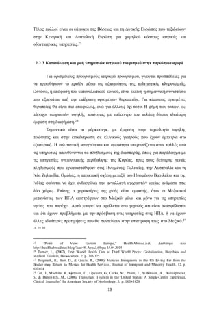Τέλος πολλοί είναι οι κάτοικοι της Βόρειας και τη Δυτικής Ευρώπης που ταξιδεύουν 
στην Κεντρική και Ανατολική Ευρώπη για χαμηλού κόστους ιατρικές και 
οδοντιατρικές υπηρεσίες.25 
2.2.3 Κατανάλωση και ροή υπηρεσιών ιατρικού τουρισμού στην παγκόσμια αγορά 
Για ορισμένους προορισμούς ιατρικού προορισμού, γίνονται προσπάθειες για 
να προωθήσουν το προϊόν μέσω της αξιοποίησης της πολιτιστικής κληρονομιάς. 
Ωστόσο, η απόφαση του καταναλωτικού κοινού, είναι εκείνη η σημαντική συνιστώσα 
που εξαρτάται από την επίδραση ορισμένων θεραπειών. Για κάποιους ορισμένες 
θεραπείες θα είναι πιο επωφελείς, ενώ για άλλους όχι τόσο. Η φήμη των τόπων, ως 
πάροχοι υπηρεσιών υψηλής ποιότητας με επίκεντρο τον πελάτη δίνουν ιδιαίτερη 
έμφαση στη διαφήμιση.26 
Σημαντικό είναι το μάρκετινγκ, με έμφαση στην τεχνολογία υψηλής 
ποιότητας και στην επικέντρωση σε κλινικούς γιατρούς που έχουν εμπειρία στο 
εξωτερικό. Η πολιτιστική «συγγένεια» και ομοιότητα υπερτονίζεται όταν πολλές από 
τις υπηρεσίες απευθύνονται σε πληθυσμούς της διασποράς, όπως για παράδειγμα με 
τις υπηρεσίες υγειονομικής περίθαλψης της Κορέας, προς τους δεύτερης γενιάς 
πληθυσμούς που εγκαταστάθηκαν στις Ηνωμένες Πολιτείες, την Αυστραλία και τη 
Νέα Ζηλανδία. Ομοίως, η αποικιακή σχέση μεταξύ του Ηνωμένου Βασιλείου και της 
Ινδίας φαίνεται να έχει ενθαρρύνει την ανταλλαγή αγοραστών υγείας ανάμεσα στις 
δύο χώρες. Επίσης ο χαρακτήρας της ροής είναι εμφανής, όταν οι Μεξικανοί 
μετανάστες των ΗΠΑ επιστρέφουν στο Μεξικό μόνο και μόνο για τις υπηρεσίες 
υγείας που παρέχει. Αυτό μπορεί να οφείλεται στο γεγονός ότι είναι ανασφάλιστοι 
και ότι έχουν προβλήματα με την πρόσβαση στις υπηρεσίες στις ΗΠΑ, ή να έχουν 
άλλες ιδιαίτερες προτιμήσεις που θα συντείνουν στην επιστροφή τους στο Μεξικό.27 
13 
28 29 30 
25 “Point of View: Eastern Europe,” HealthAbroad.n et, Διαθέσιμο από 
http://healthabroad.net/blog/?cat=8, Ανακλήθηκε 15.04.2014 
26 Turner, L., (2007), First World Health Care at Third World Prices : Globalization, Bioethics and 
Medical Tourism, BioSocieties, 2, p. 303-325 
27 Bergmark, R., Barr, D., & Garcia, R., (2008), Mexican Immigrants in the US Living Far from the 
Border may Return to Mexico for Health Services, Journal of Immigrant and Minority Health, 12, p. 
610-614 
28 Gill, J., Madhira, R., Gjertson, D., Lipshutz, G., Cecka, M., Pham, T., Wilkinson, A., Bunnapradist, 
S., & Danovitch, M., (2008), Transplant Tourism in the United States: A Single-Center Experience, 
Clinical Journal of the American Society of Nephrology, 3, p. 1820-1828 
 