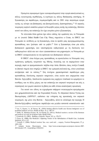 Ορισμένοι προορισμοί έχουν αυτοπροσδιοριστεί στην αγορά αποκλειστικά ως 
πόλεις υγειονομικής περίθαλψης, ή ευρύτερα ως πόλεις Βιοϊατρικής επιστήμης. Η 
Σιγκαπούρη για παράδειγμα, συμπεριελήφθη από το 2001 στην παγκόσμια αγορά 
υγείας ως κέντρο για βιοϊατρικές και βιοτεχνολογικές δραστηριότητες.31 Ο ιατρικός 
τουρισμός υψηλού επιπέδου μπορεί να θεωρηθεί μέρος αυτής της ανάπτυξης. Ωστόσο 
αυτού του είδους την ανάπτυξη δεν έχει γνωρίσει μόνο η Σιγκαπούρη. 
Τα τελευταία δέκα χρόνια έχει κάνει επίσης την εμφάνιση του, το Ντουμπάι 
με το γνωστό Dubai Health Care City. Όπως σημειώνει o Crone, το DHCC του 
Ντουμπάι σε αντίθεση με τη Σιγκαπούρη, είναι το προϊόν μίας προγραμματισμένης 
προσπάθειας που ξεκίνησε από το μηδέν.32 Ενώ η Σιγκαπούρη είναι μία πόλη 
βιοϊατρικού χαρακτήρα, που υποστηρίζεται κυβερνητικά με τη δικτύωση των 
καθιερωμένων αλλά και των νέων εγκαταστάσεων και μηχανισμών, το Ντουμπάι με 
το DHCC αντιπροσωπεύει το νέο πρόσωπο των βιοϊατρικών πόλεων. 
Η DHCC είναι δείγμα μιας προσπάθειας να προσελκύσει το Ντουμπάι τους 
τεράστιους αριθμούς τουριστών της Μέσης Ανατολής και να παραμείνουν στην 
περιοχή, παρά να πραγματοποιούν ταξίδια στην Ασία. Ωστόσο, όπως τονίζει Connell, 
το βασικό σημείο που στηρίζει η DHCC την εμπορική πολιτική της, είναι η ποιότητα 
ανεξάρτητα από το κόστος.33 Στη συνέχεια χαρακτηριστικό παράδειγμα μίας 
προσπάθειας δικτύωσης ιατρικών υπηρεσιών, είναι εκείνο που επιχειρείται στην 
Βοσνία- Ερζεγοβίνη. Αποδεικνύει έμπρακτα πως αρχίζουν σταδιακά να ωριμάζουν οι 
συνθήκες και σε άλλες χώρες για την ανάπτυξη του ιατρικού τουρισμού και πώς η 
στρατηγική των χωρών αποτελεί τη βάση για κάθε τέτοια αναπτυξιακή προοπτική. 
Για αυτού του είδους τα εγχειρήματα υπάρχουν συγκεκριμένα προγράμματα 
που χρηματοδοτούνται από την Ευρωπαϊκή Ένωση. Το Αδριατικό Δίκτυο Υγείας και 
Βιωσιμότητας (AHVN)34, επιδιώκει την ενίσχυση της προοπτικής του ιατρικού 
τουρισμού, όχι μόνο στη Βοσνία – Ερζεγοβίνη, αλλά σε ολόκληρη την περιοχή. Η 
Βοσνία-Ερζεγοβίνη υποδέχεται παράλληλα και μεγάλα ποσοστά καταναλωτών από 
29 Lee, Y., Kearns, A., & Friesen, W., (2010), Seeking affective health care: Korean immigrants use of 
homeland medical services, Health & Place, 16, p. 108-115 
30 Smith, D., Martinez-Alvarez, M., & Chanda, R., (2011c), Medical tourism: a review of the literature 
and analysis of a role for bi-lateral trade, Health Policy 
31 Cyranoski, D., (2001), Building a biopolis, Nature, 412, p. 370-371 
32 Crone, K., (2008), Flat Medicine?, Exploring Trends in the Globalization of Health Care, Academic 
Medicine, 83, p. 119 
33 Connell, J., (2006), Medical tourism: Sea, sun, sand and ... surgery, Tourism Management, 27, p. 
1093-1100 
34 Adriatic Ionian Macroregion Area, http://www.ai-macroregion.eu/projects -clusters-2007- 
2013/details/1/97, Ανακλήθηκε 25.04.2014 
14 
 